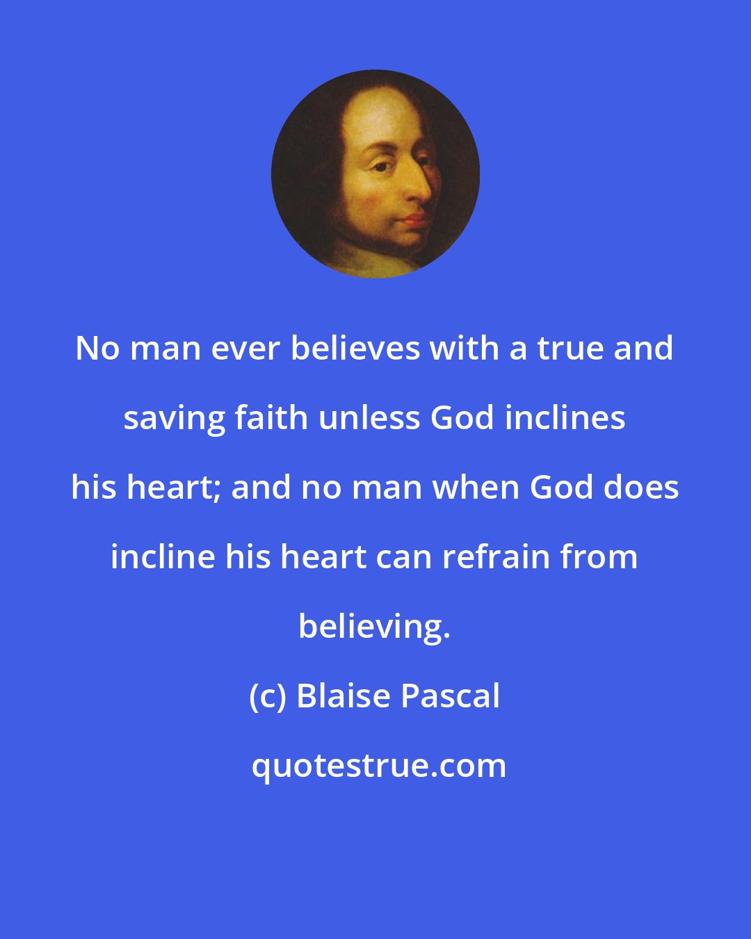 Blaise Pascal: No man ever believes with a true and saving faith unless God inclines his heart; and no man when God does incline his heart can refrain from believing.