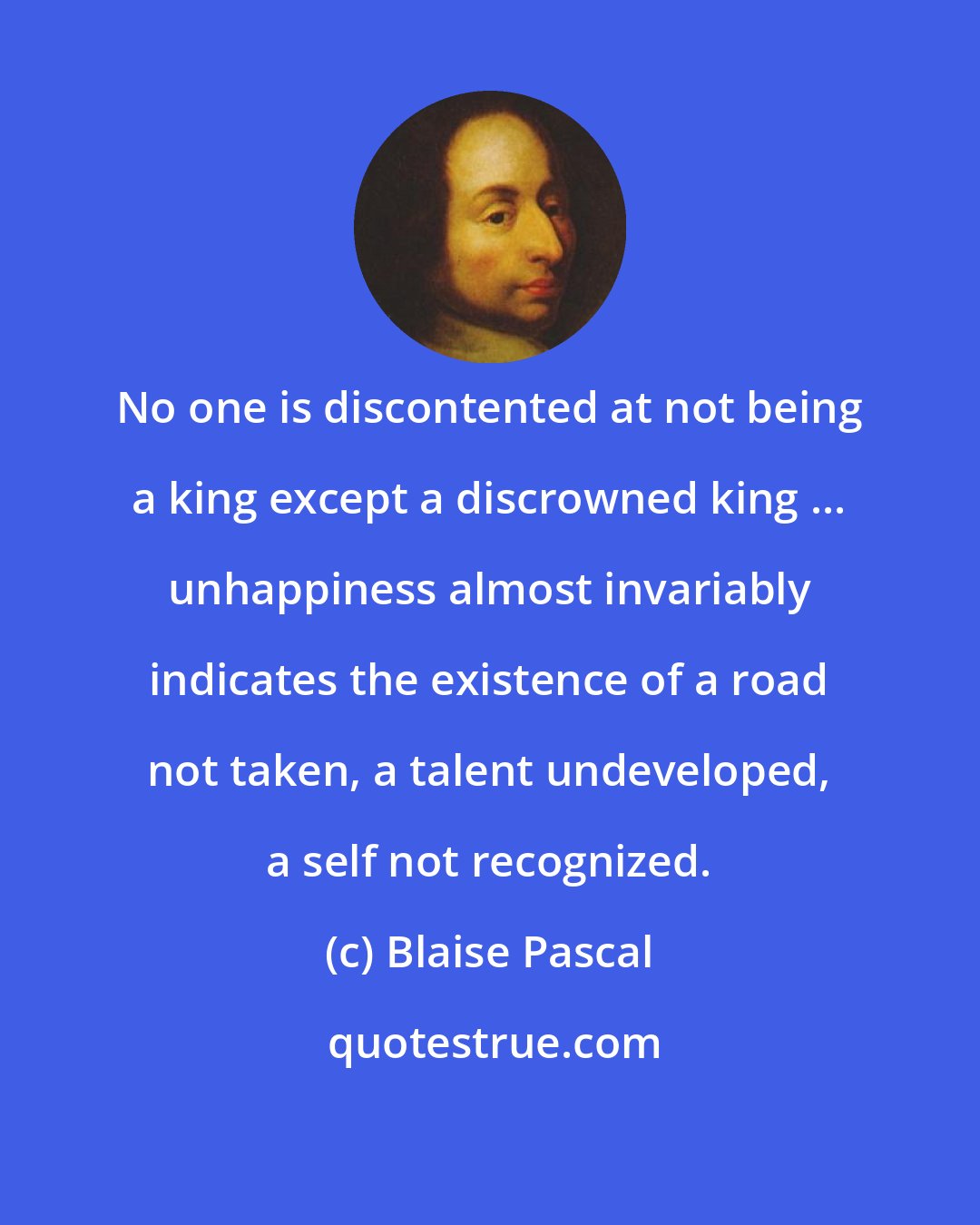 Blaise Pascal: No one is discontented at not being a king except a discrowned king ... unhappiness almost invariably indicates the existence of a road not taken, a talent undeveloped, a self not recognized.