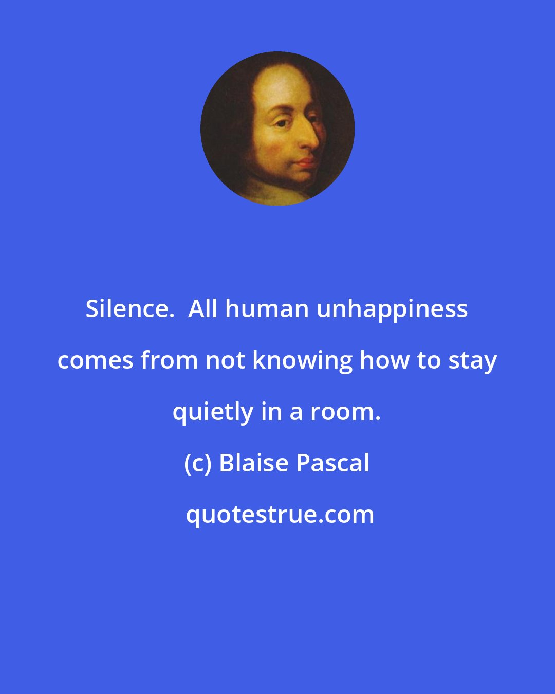 Blaise Pascal: Silence.  All human unhappiness comes from not knowing how to stay quietly in a room.