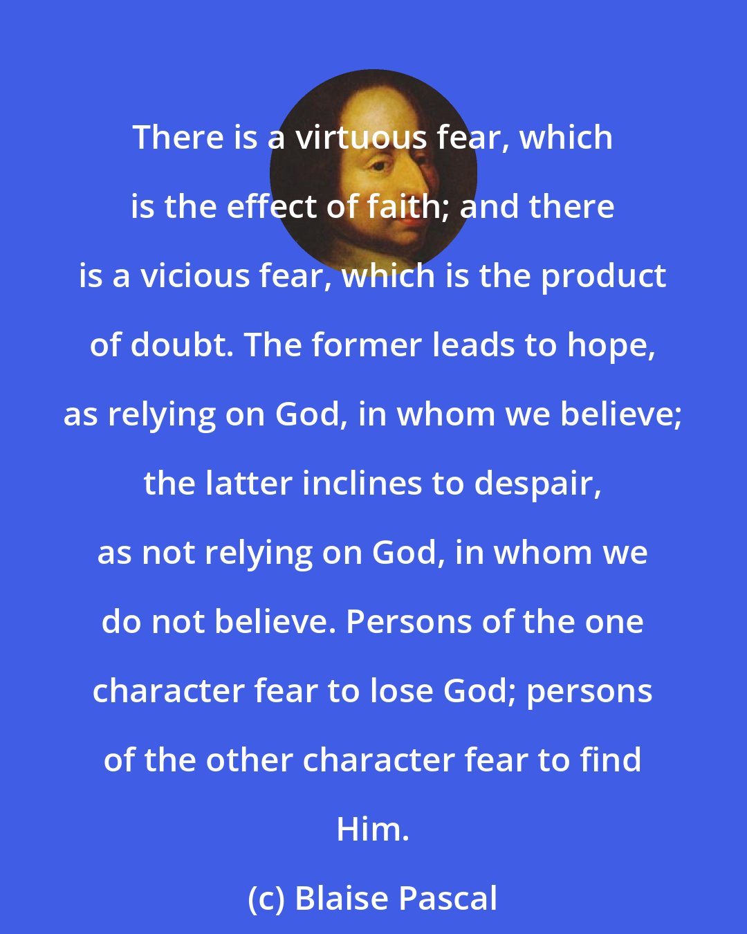 Blaise Pascal: There is a virtuous fear, which is the effect of faith; and there is a vicious fear, which is the product of doubt. The former leads to hope, as relying on God, in whom we believe; the latter inclines to despair, as not relying on God, in whom we do not believe. Persons of the one character fear to lose God; persons of the other character fear to find Him.