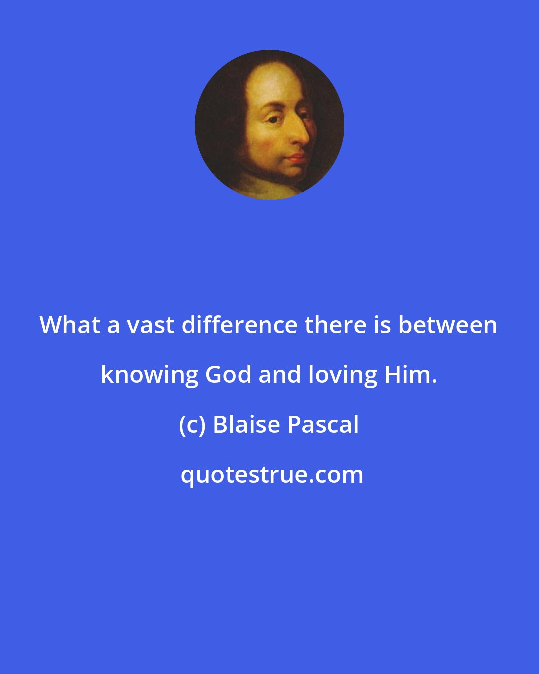 Blaise Pascal: What a vast difference there is between knowing God and loving Him.