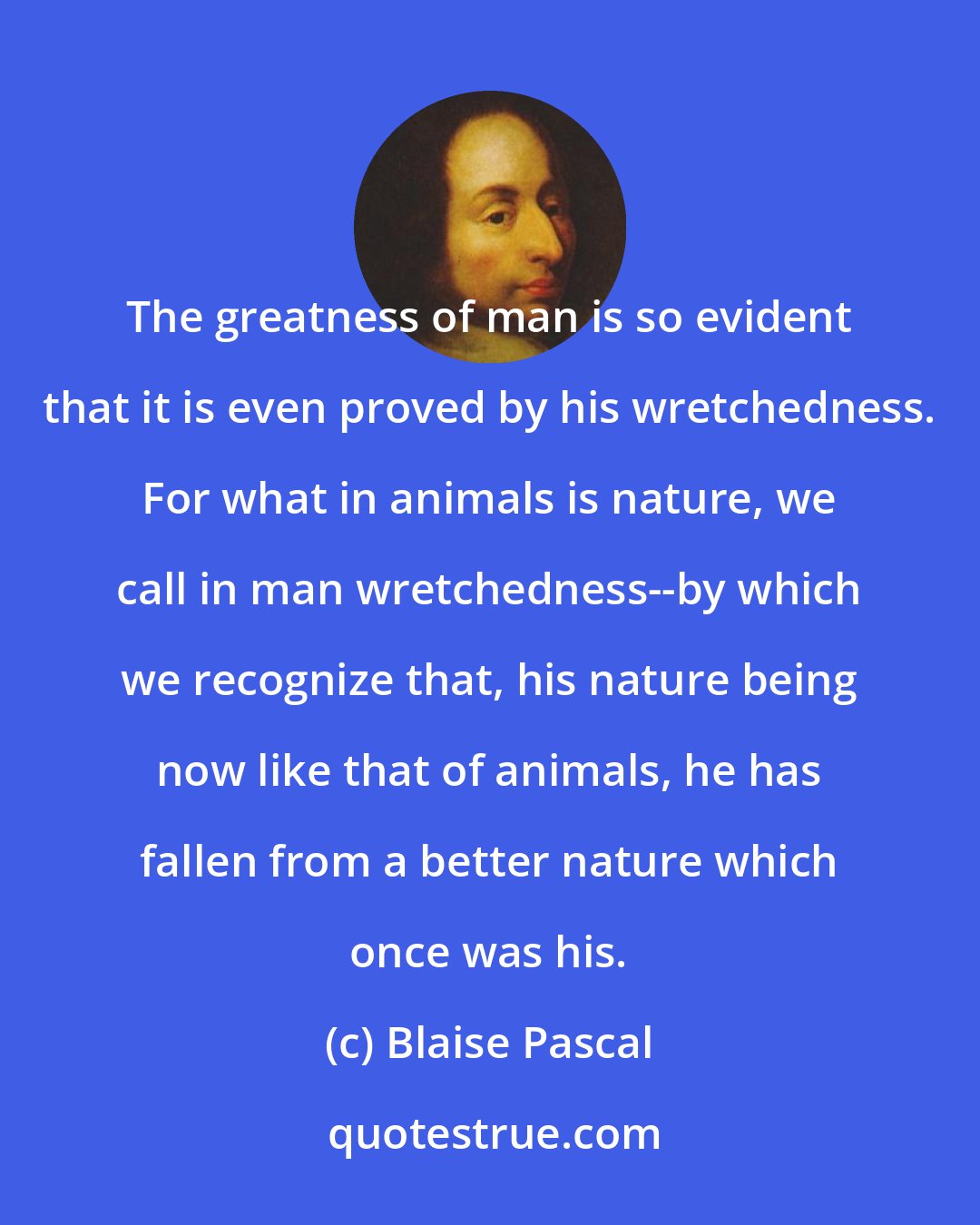Blaise Pascal: The greatness of man is so evident that it is even proved by his wretchedness. For what in animals is nature, we call in man wretchedness--by which we recognize that, his nature being now like that of animals, he has fallen from a better nature which once was his.