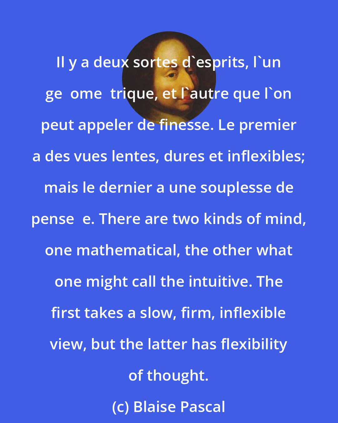 Blaise Pascal: Il y a deux sortes d'esprits, l'un ge  ome  trique, et l'autre que l'on peut appeler de finesse. Le premier a des vues lentes, dures et inflexibles; mais le dernier a une souplesse de pense  e. There are two kinds of mind, one mathematical, the other what one might call the intuitive. The first takes a slow, firm, inflexible view, but the latter has flexibility of thought.