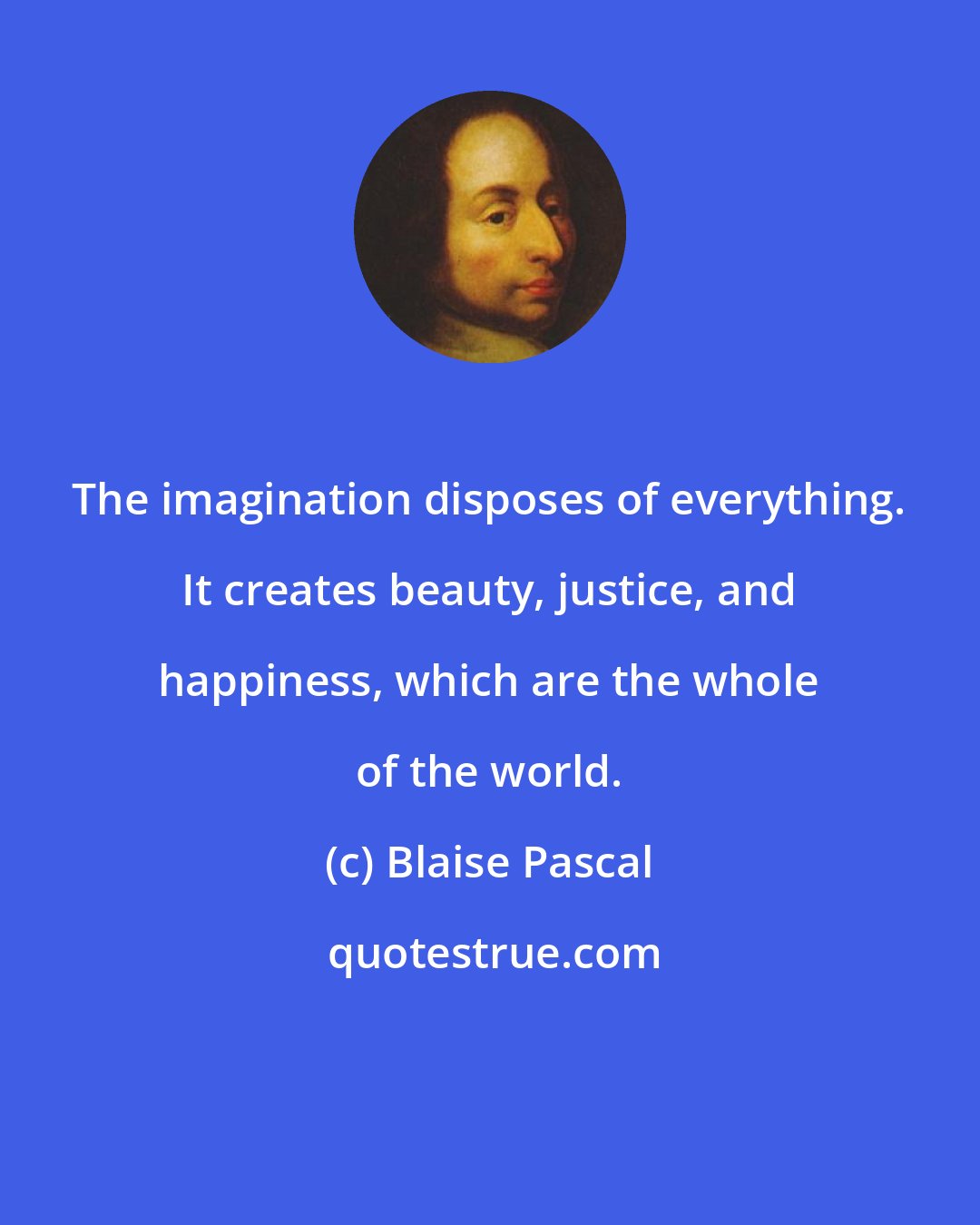 Blaise Pascal: The imagination disposes of everything. It creates beauty, justice, and happiness, which are the whole of the world.