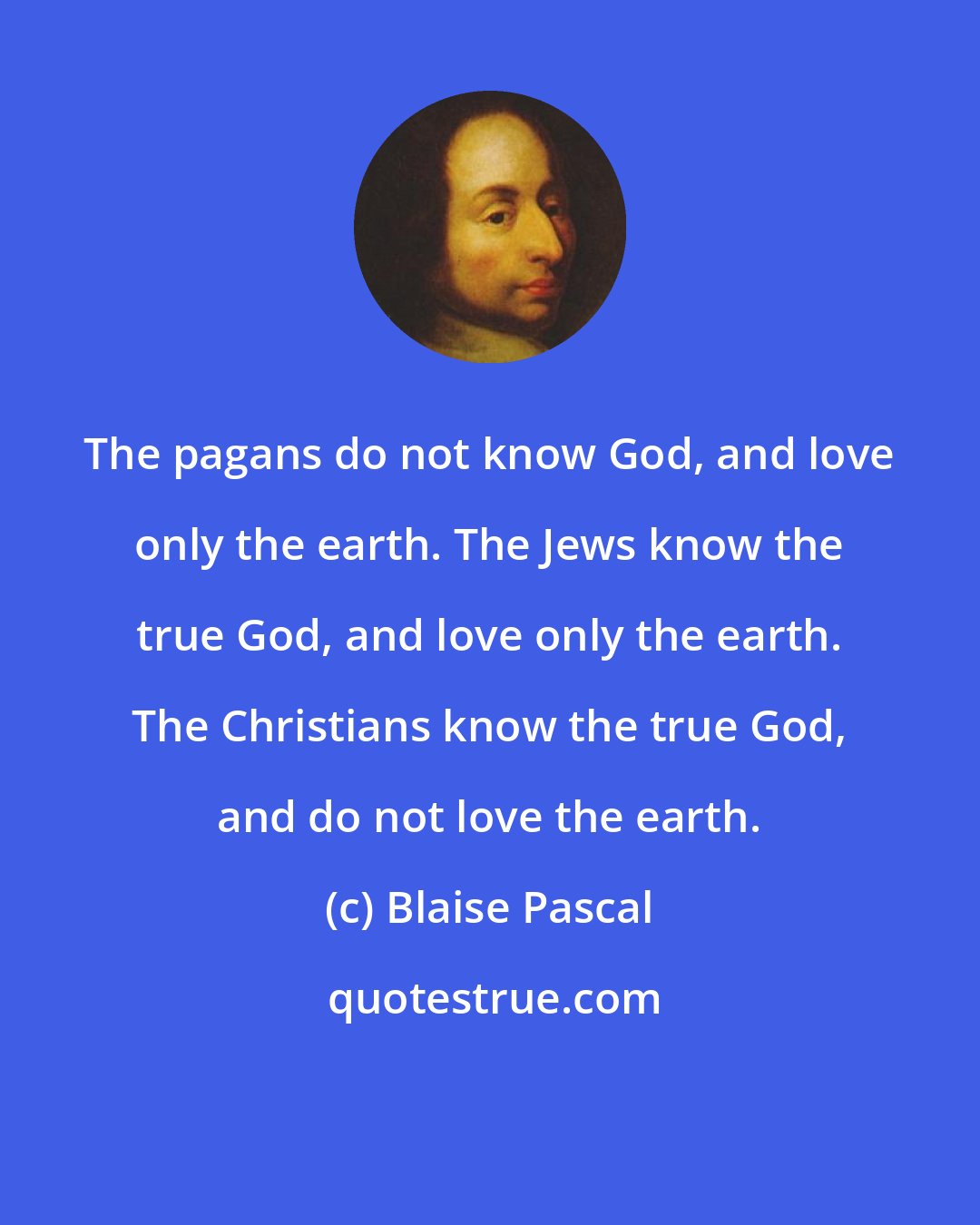 Blaise Pascal: The pagans do not know God, and love only the earth. The Jews know the true God, and love only the earth. The Christians know the true God, and do not love the earth.