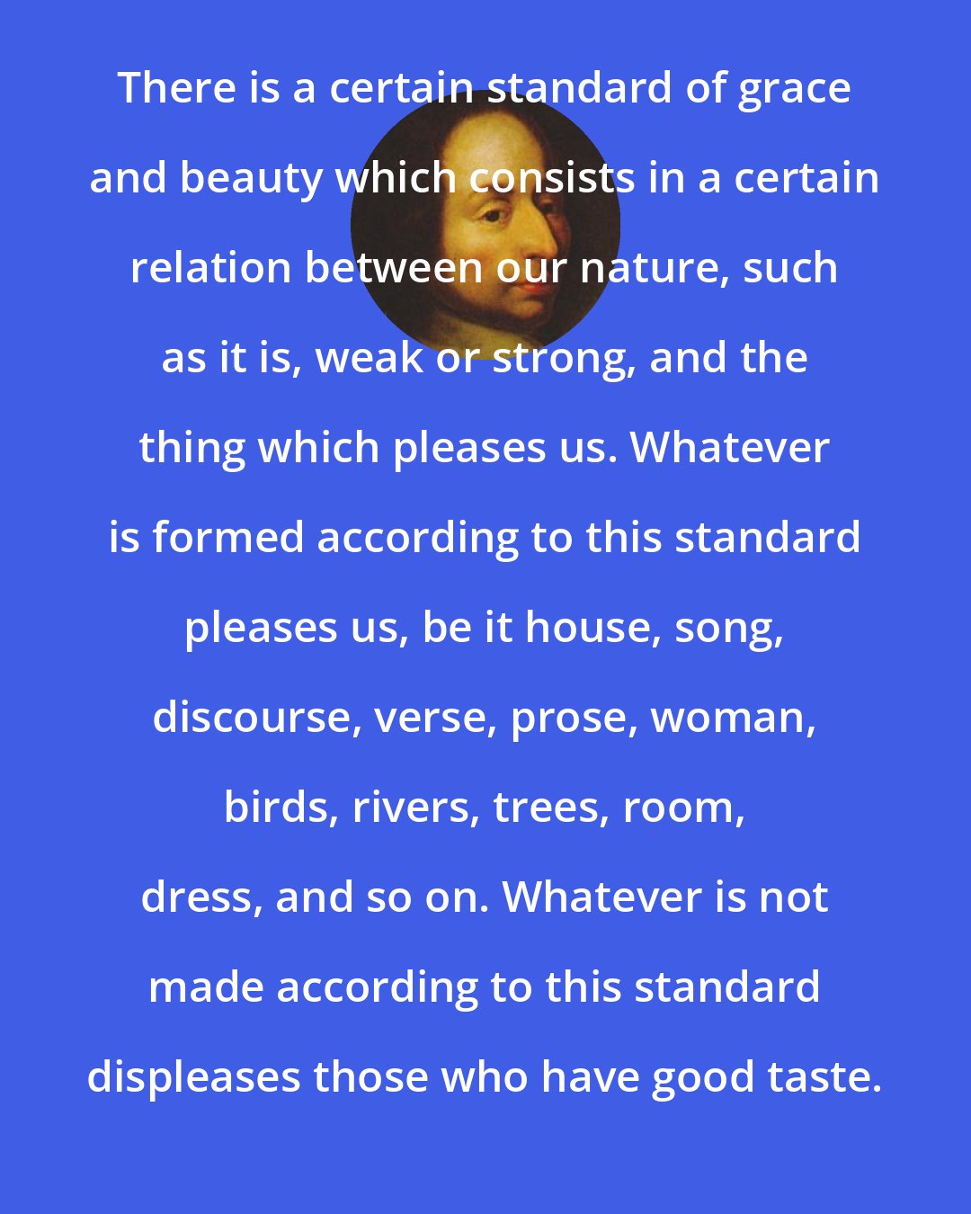 Blaise Pascal: There is a certain standard of grace and beauty which consists in a certain relation between our nature, such as it is, weak or strong, and the thing which pleases us. Whatever is formed according to this standard pleases us, be it house, song, discourse, verse, prose, woman, birds, rivers, trees, room, dress, and so on. Whatever is not made according to this standard displeases those who have good taste.