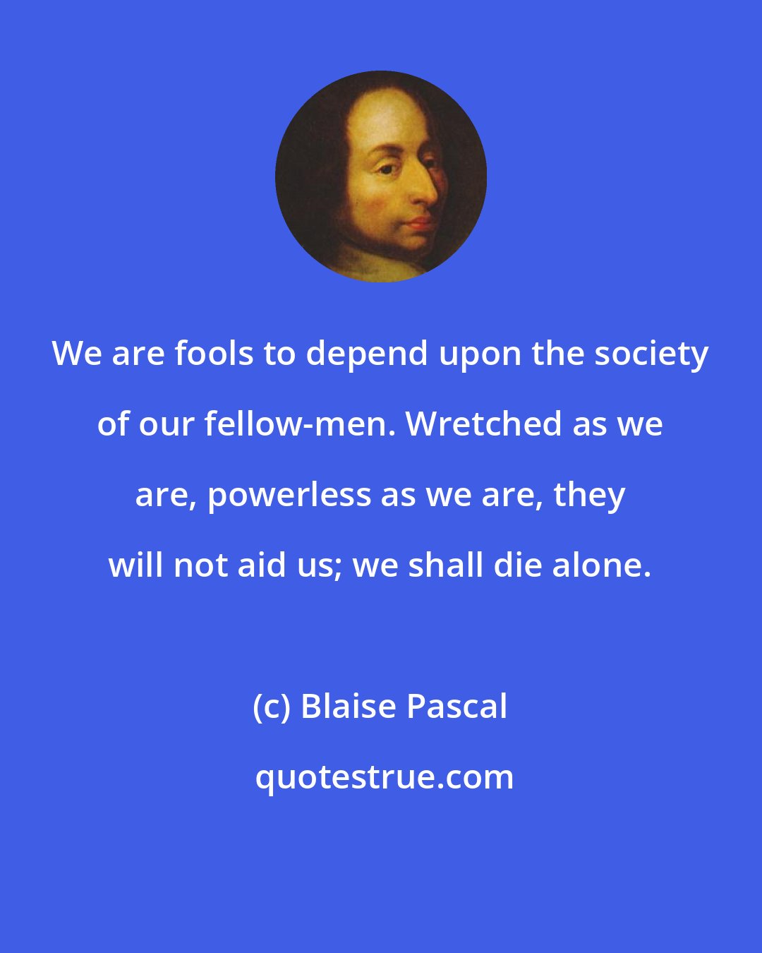 Blaise Pascal: We are fools to depend upon the society of our fellow-men. Wretched as we are, powerless as we are, they will not aid us; we shall die alone.
