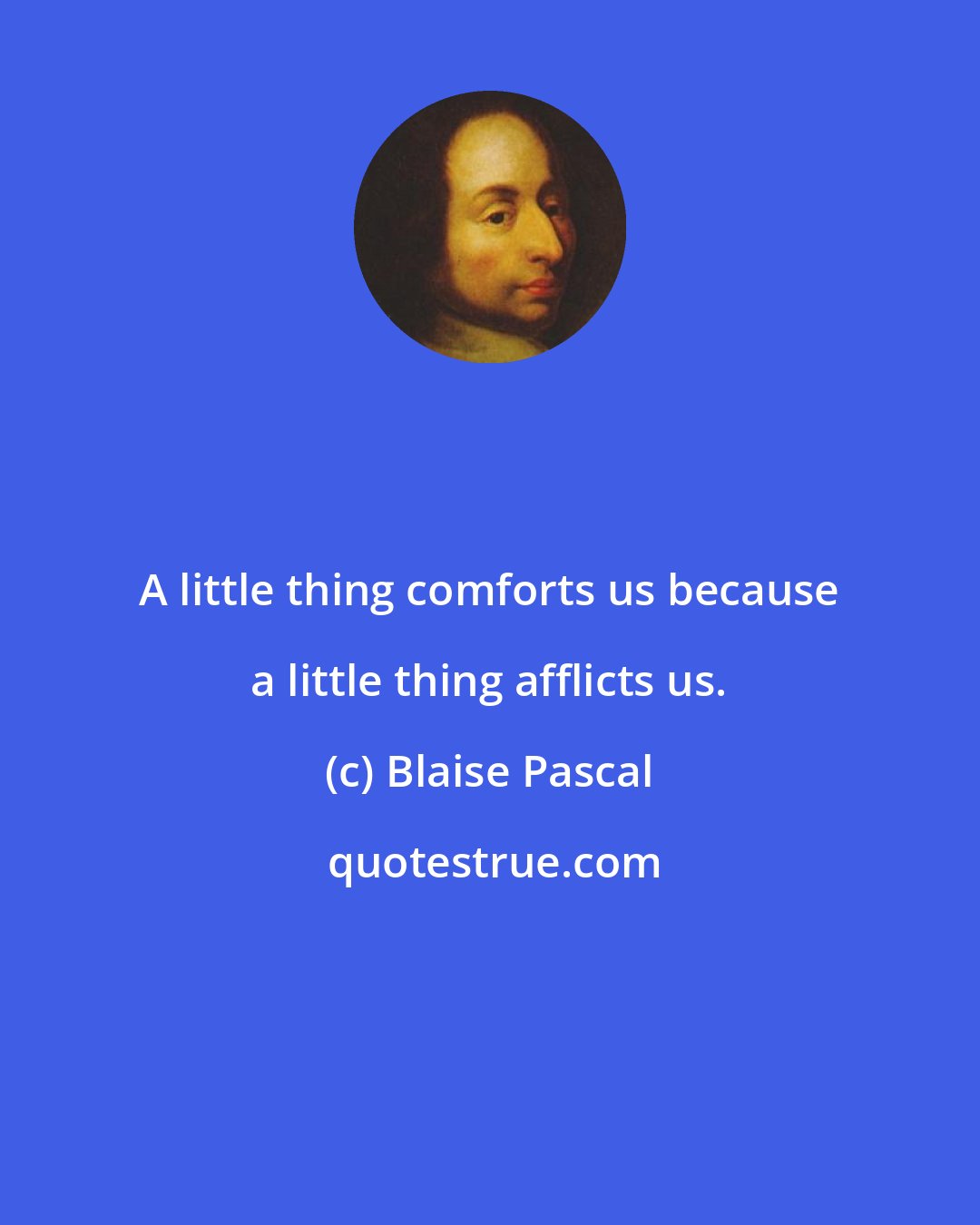 Blaise Pascal: A little thing comforts us because a little thing afflicts us.