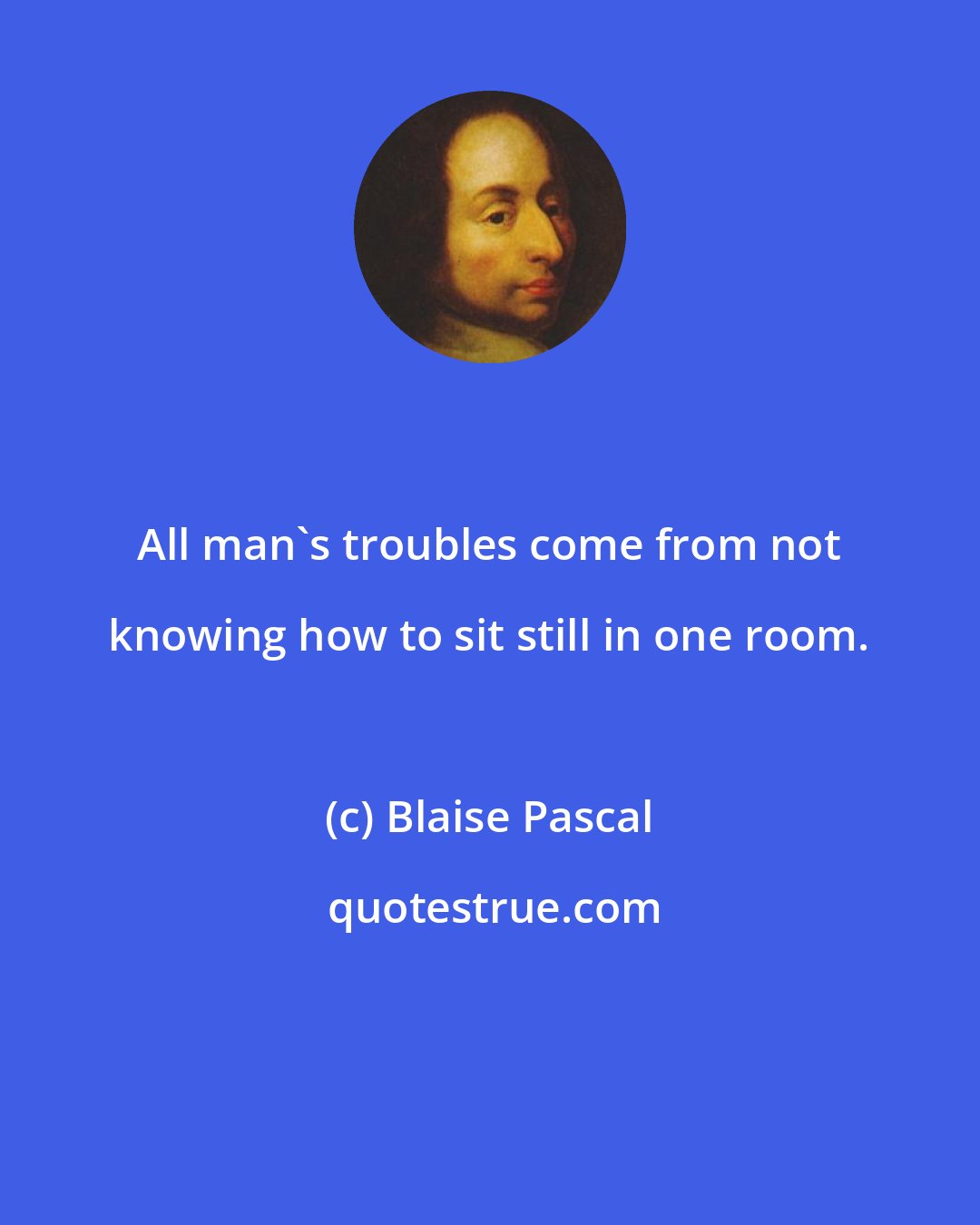 Blaise Pascal: All man's troubles come from not knowing how to sit still in one room.