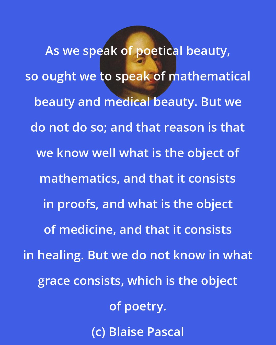 Blaise Pascal: As we speak of poetical beauty, so ought we to speak of mathematical beauty and medical beauty. But we do not do so; and that reason is that we know well what is the object of mathematics, and that it consists in proofs, and what is the object of medicine, and that it consists in healing. But we do not know in what grace consists, which is the object of poetry.