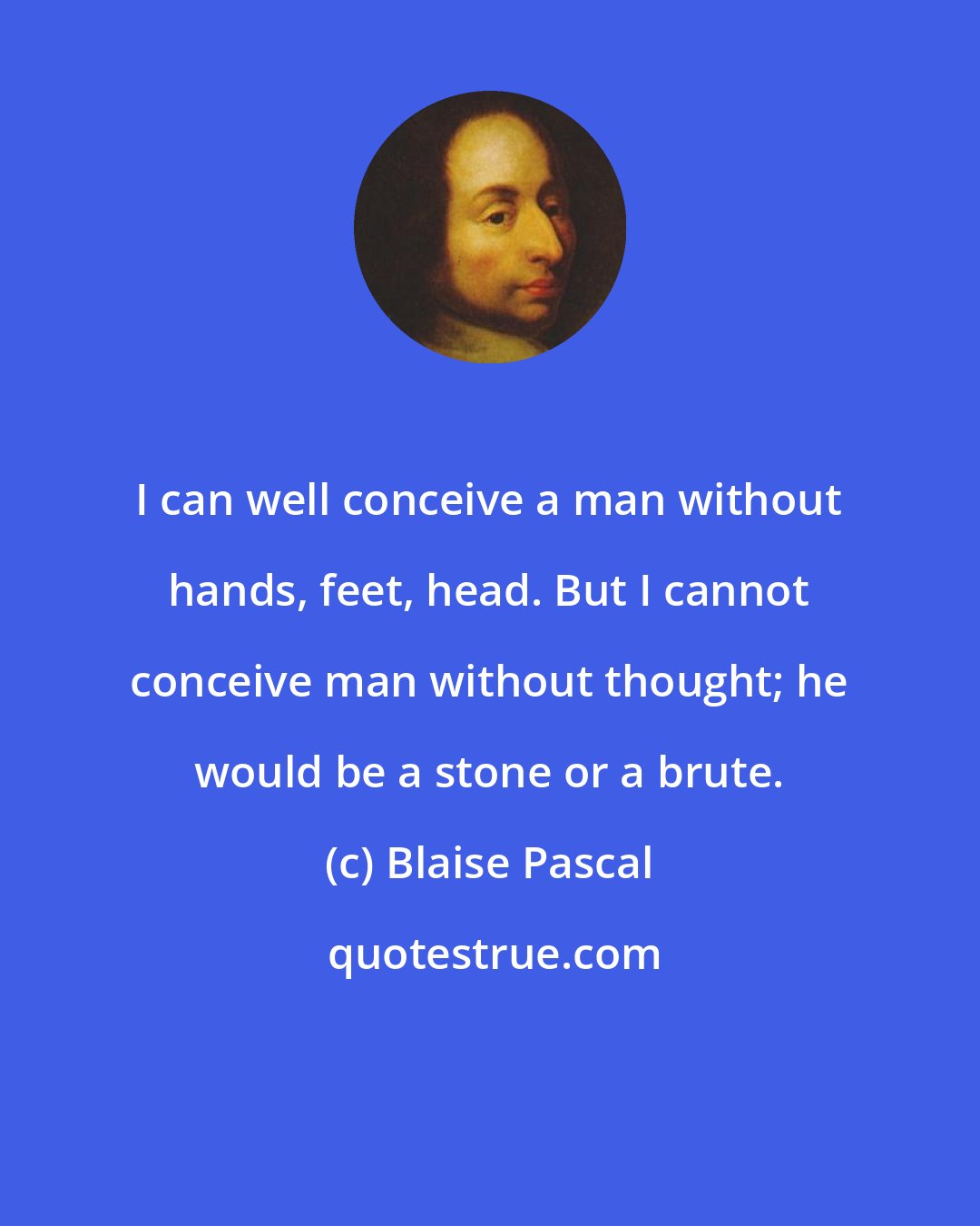 Blaise Pascal: I can well conceive a man without hands, feet, head. But I cannot conceive man without thought; he would be a stone or a brute.