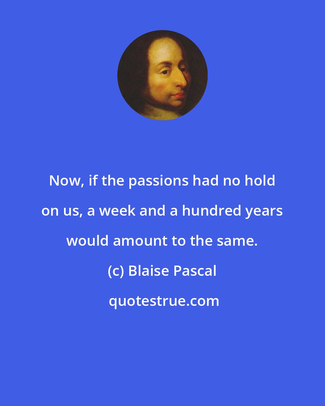 Blaise Pascal: Now, if the passions had no hold on us, a week and a hundred years would amount to the same.