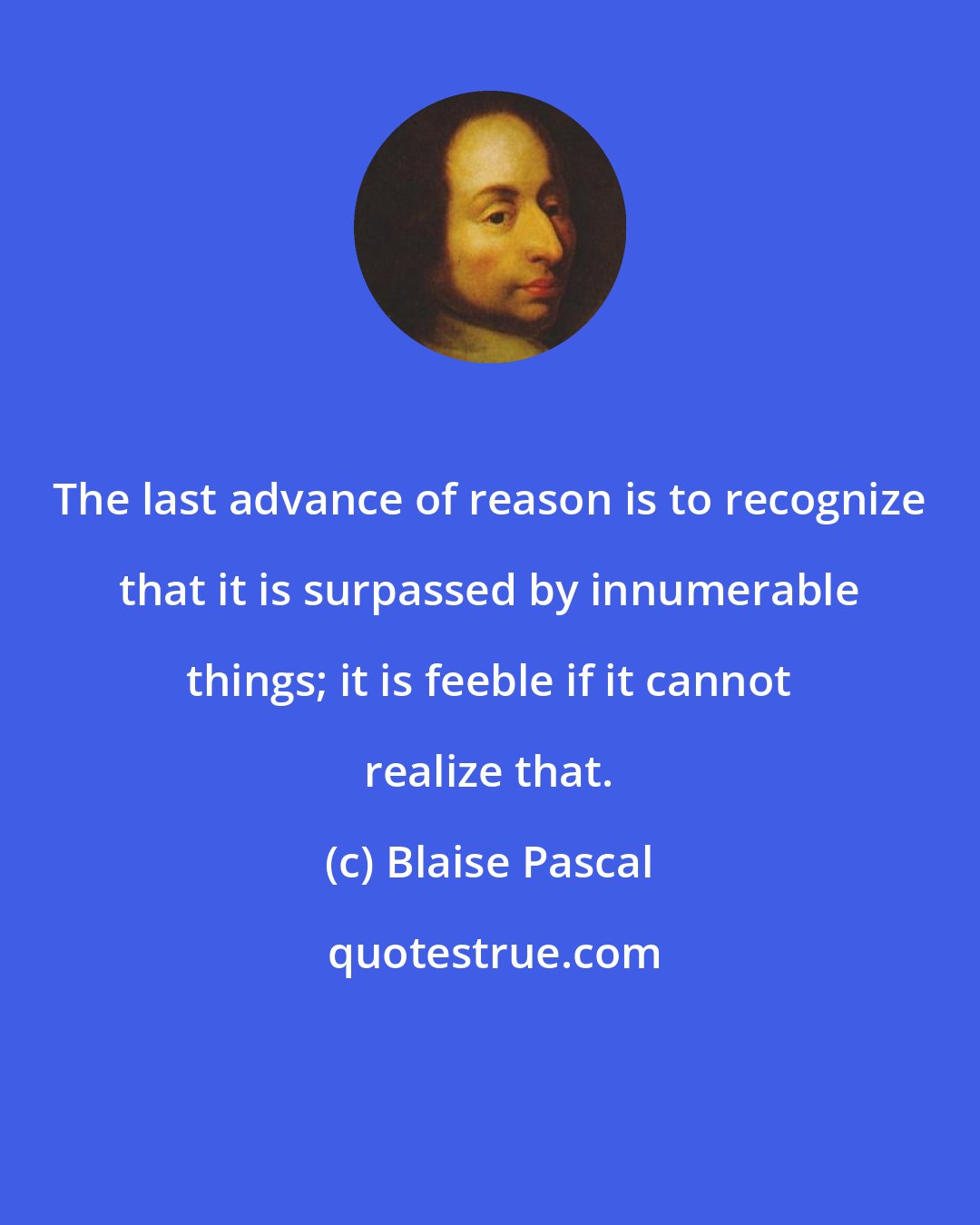 Blaise Pascal: The last advance of reason is to recognize that it is surpassed by innumerable things; it is feeble if it cannot realize that.