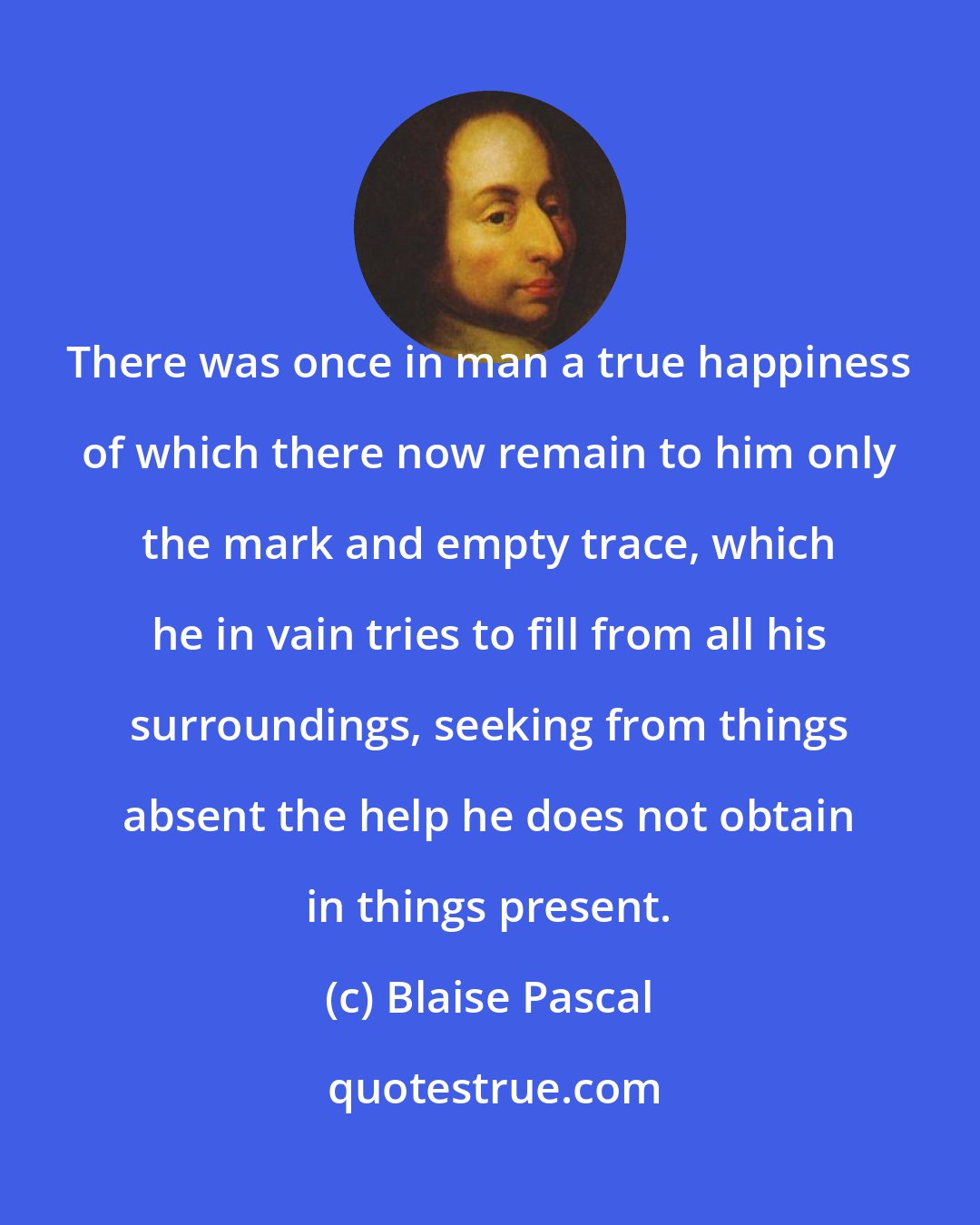 Blaise Pascal: There was once in man a true happiness of which there now remain to him only the mark and empty trace, which he in vain tries to fill from all his surroundings, seeking from things absent the help he does not obtain in things present.