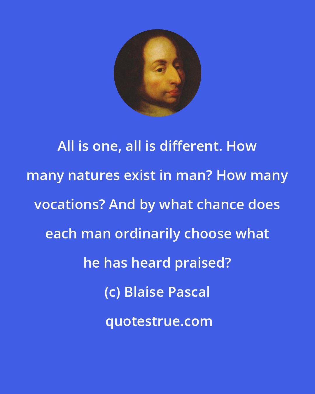 Blaise Pascal: All is one, all is different. How many natures exist in man? How many vocations? And by what chance does each man ordinarily choose what he has heard praised?