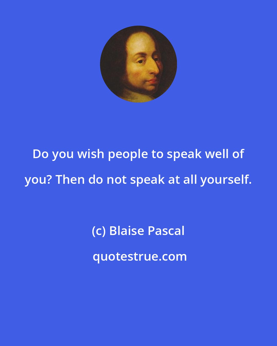 Blaise Pascal: Do you wish people to speak well of you? Then do not speak at all yourself.