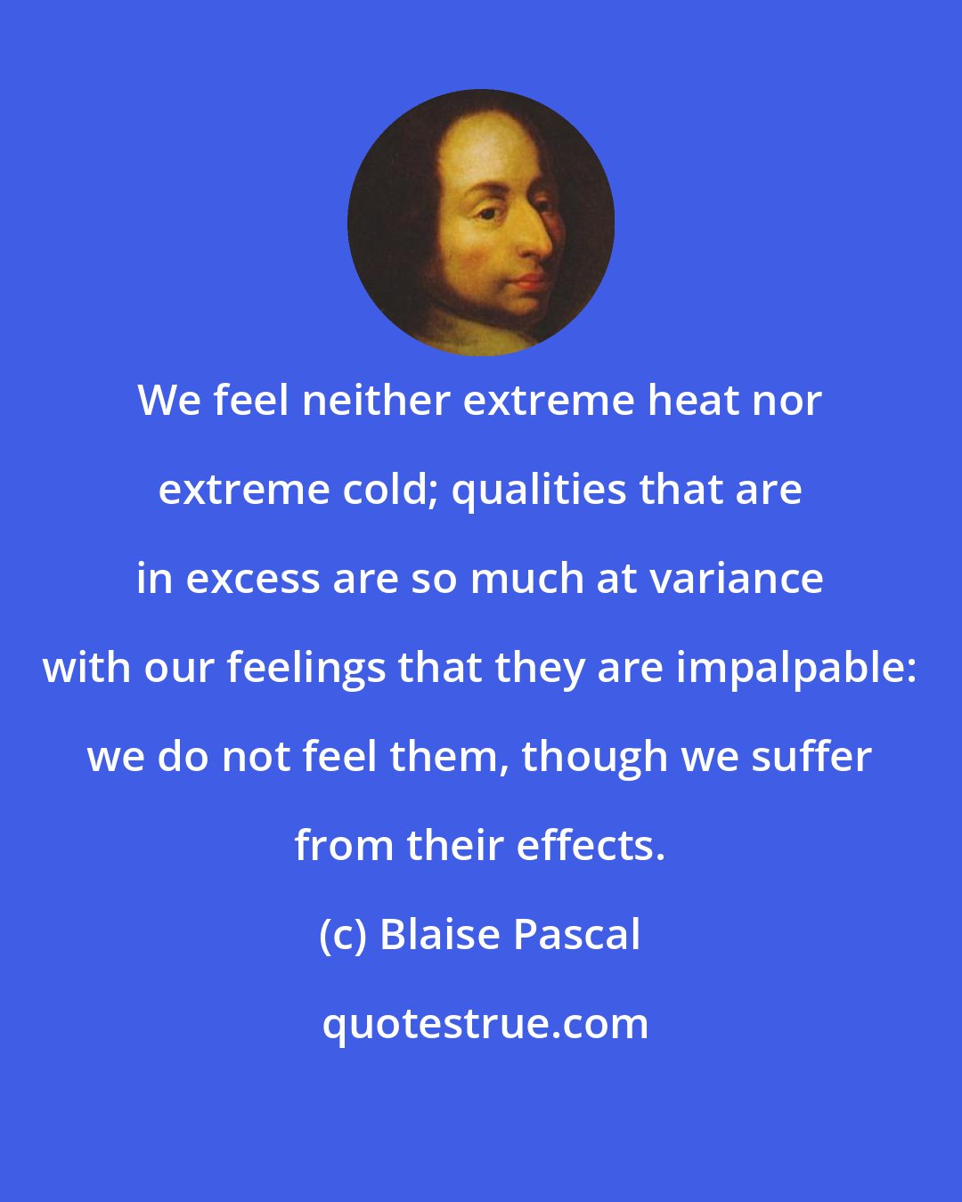 Blaise Pascal: We feel neither extreme heat nor extreme cold; qualities that are in excess are so much at variance with our feelings that they are impalpable: we do not feel them, though we suffer from their effects.