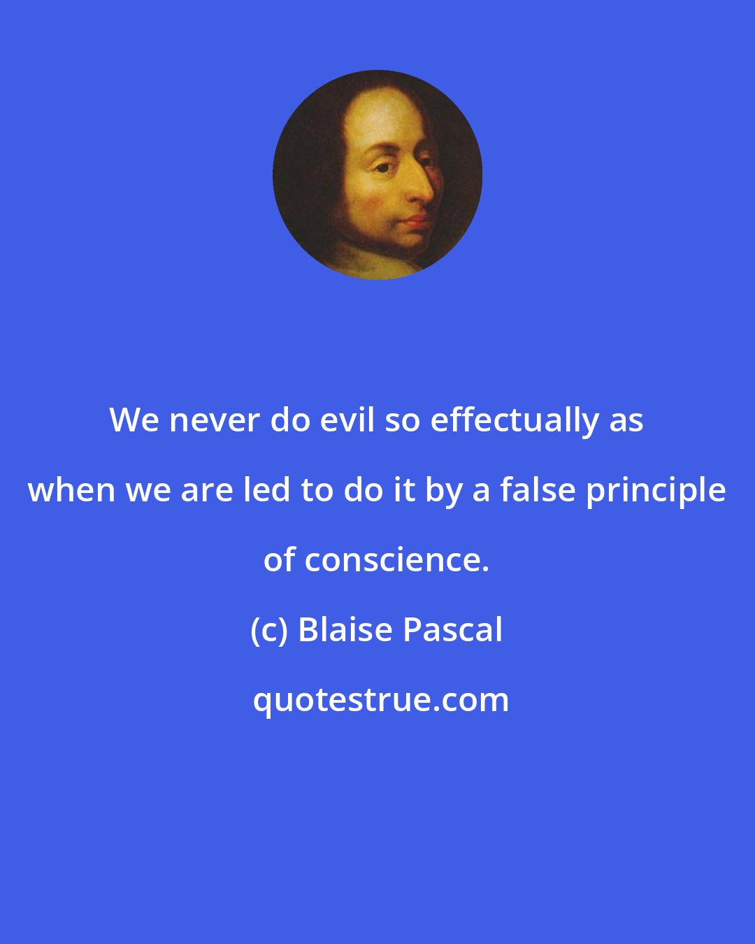 Blaise Pascal: We never do evil so effectually as when we are led to do it by a false principle of conscience.