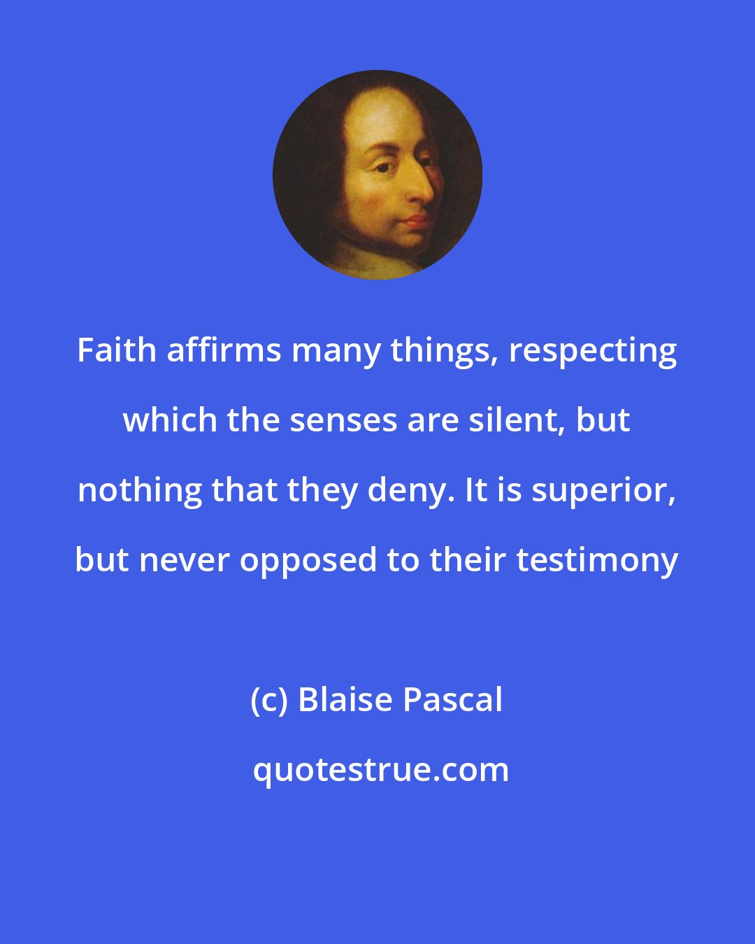 Blaise Pascal: Faith affirms many things, respecting which the senses are silent, but nothing that they deny. It is superior, but never opposed to their testimony