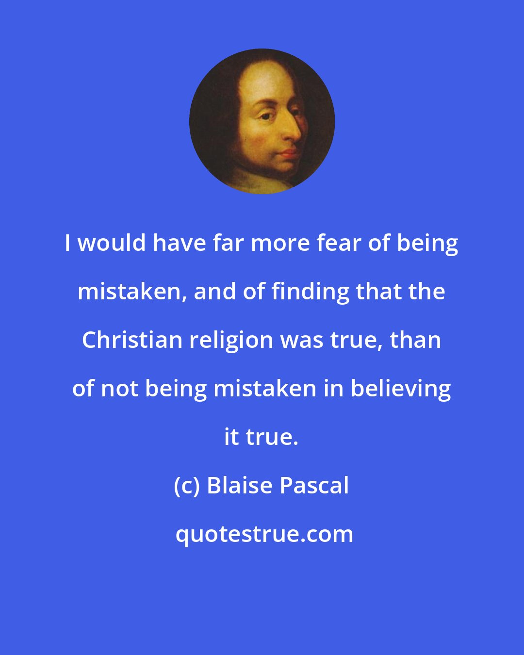 Blaise Pascal: I would have far more fear of being mistaken, and of finding that the Christian religion was true, than of not being mistaken in believing it true.
