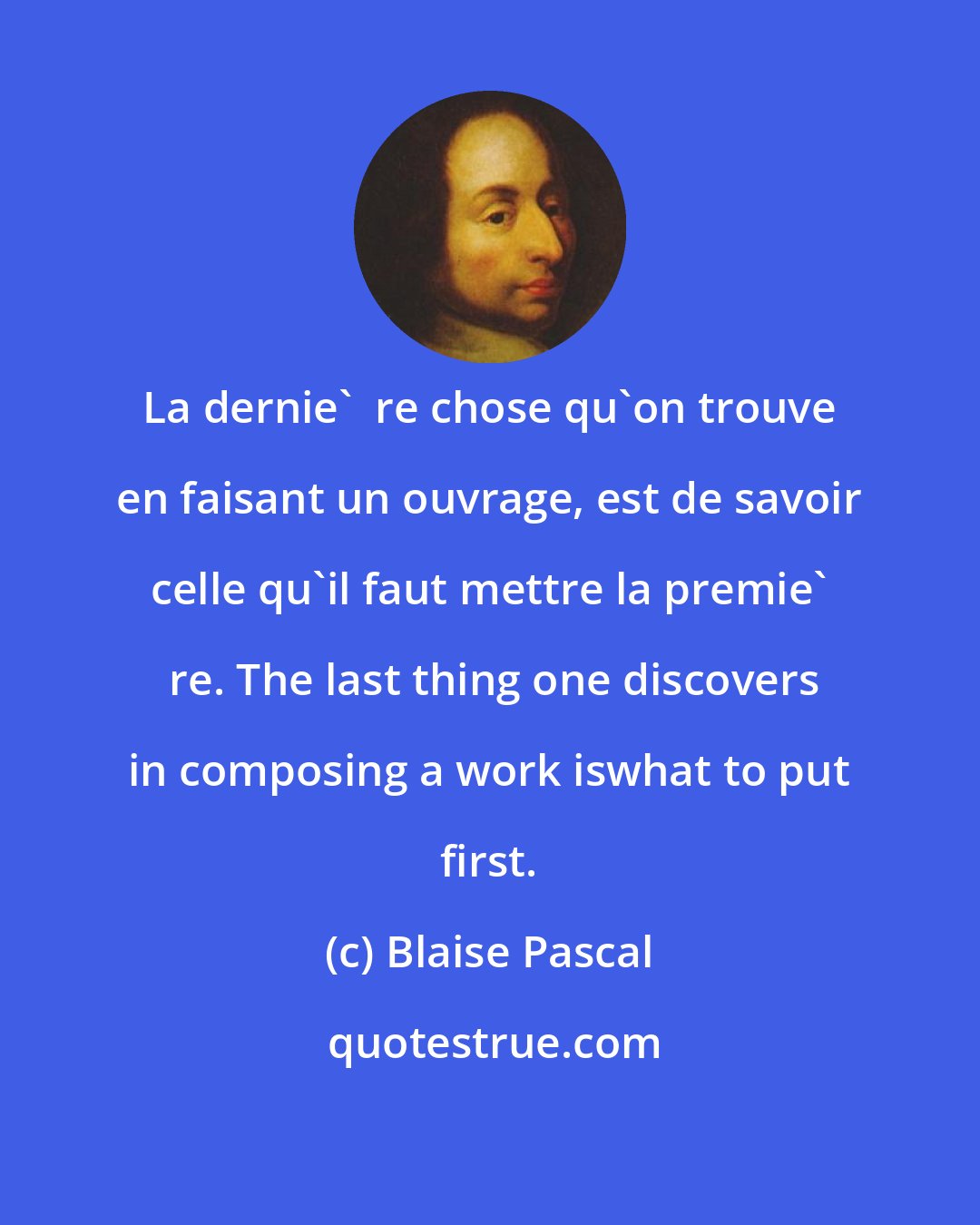 Blaise Pascal: La dernie'  re chose qu'on trouve en faisant un ouvrage, est de savoir celle qu'il faut mettre la premie'  re. The last thing one discovers in composing a work iswhat to put first.