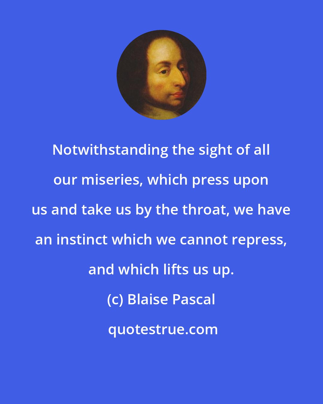 Blaise Pascal: Notwithstanding the sight of all our miseries, which press upon us and take us by the throat, we have an instinct which we cannot repress, and which lifts us up.