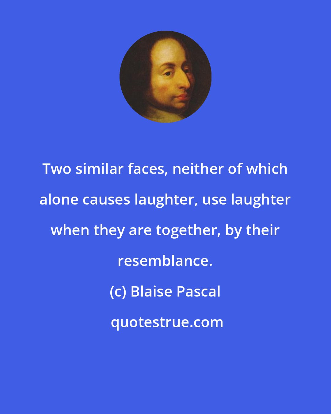 Blaise Pascal: Two similar faces, neither of which alone causes laughter, use laughter when they are together, by their resemblance.