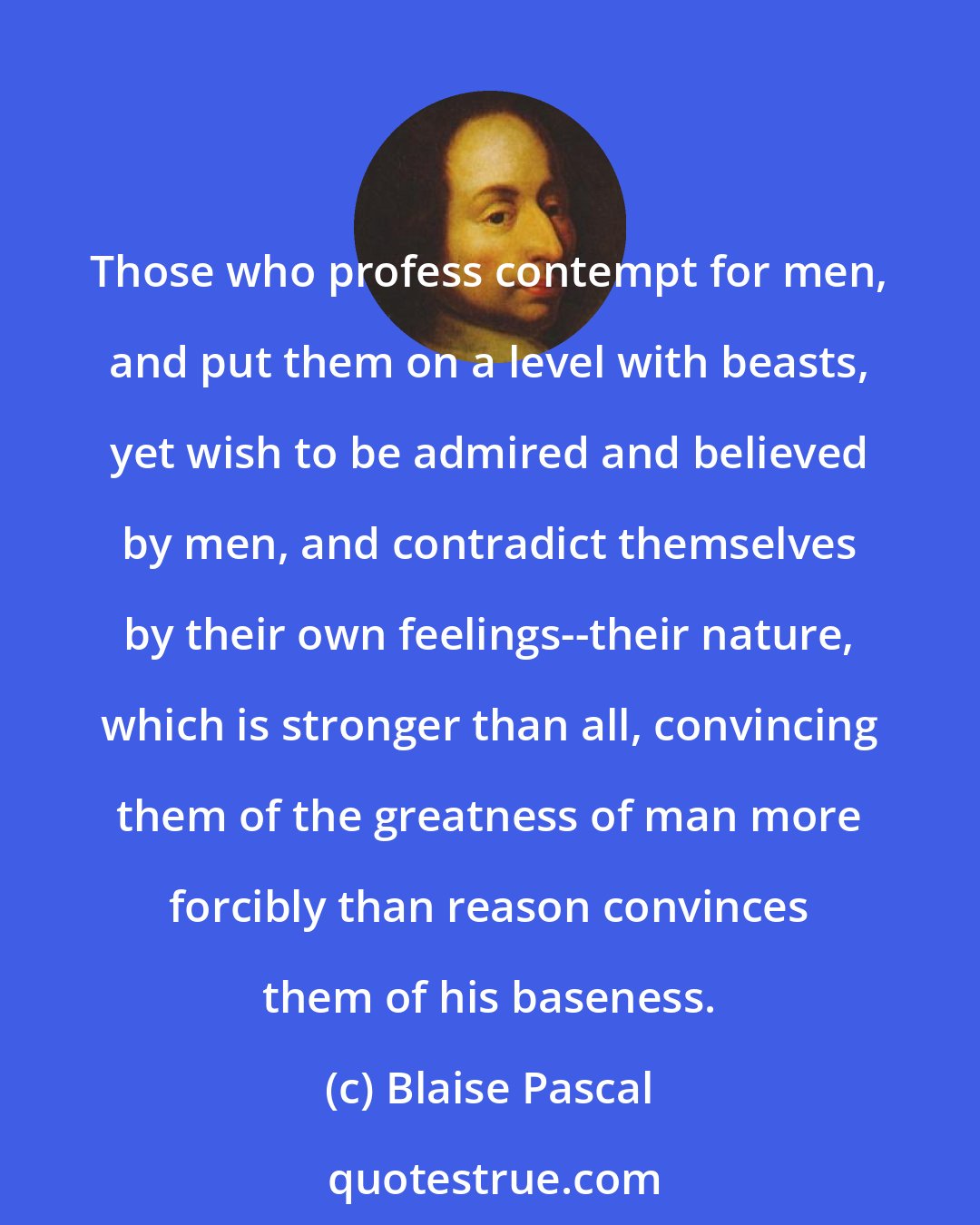 Blaise Pascal: Those who profess contempt for men, and put them on a level with beasts, yet wish to be admired and believed by men, and contradict themselves by their own feelings--their nature, which is stronger than all, convincing them of the greatness of man more forcibly than reason convinces them of his baseness.