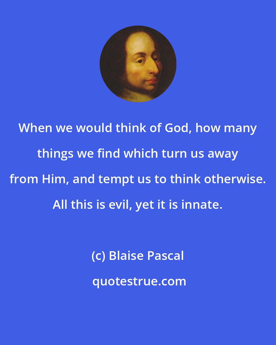 Blaise Pascal: When we would think of God, how many things we find which turn us away from Him, and tempt us to think otherwise. All this is evil, yet it is innate.