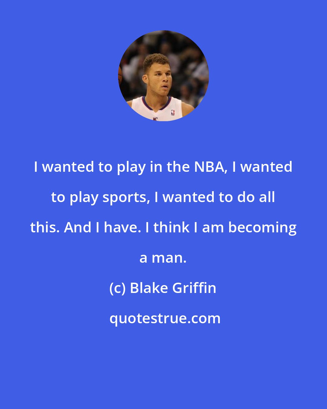 Blake Griffin: I wanted to play in the NBA, I wanted to play sports, I wanted to do all this. And I have. I think I am becoming a man.