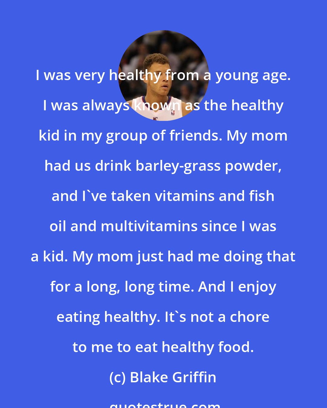 Blake Griffin: I was very healthy from a young age. I was always known as the healthy kid in my group of friends. My mom had us drink barley-grass powder, and I've taken vitamins and fish oil and multivitamins since I was a kid. My mom just had me doing that for a long, long time. And I enjoy eating healthy. It's not a chore to me to eat healthy food.