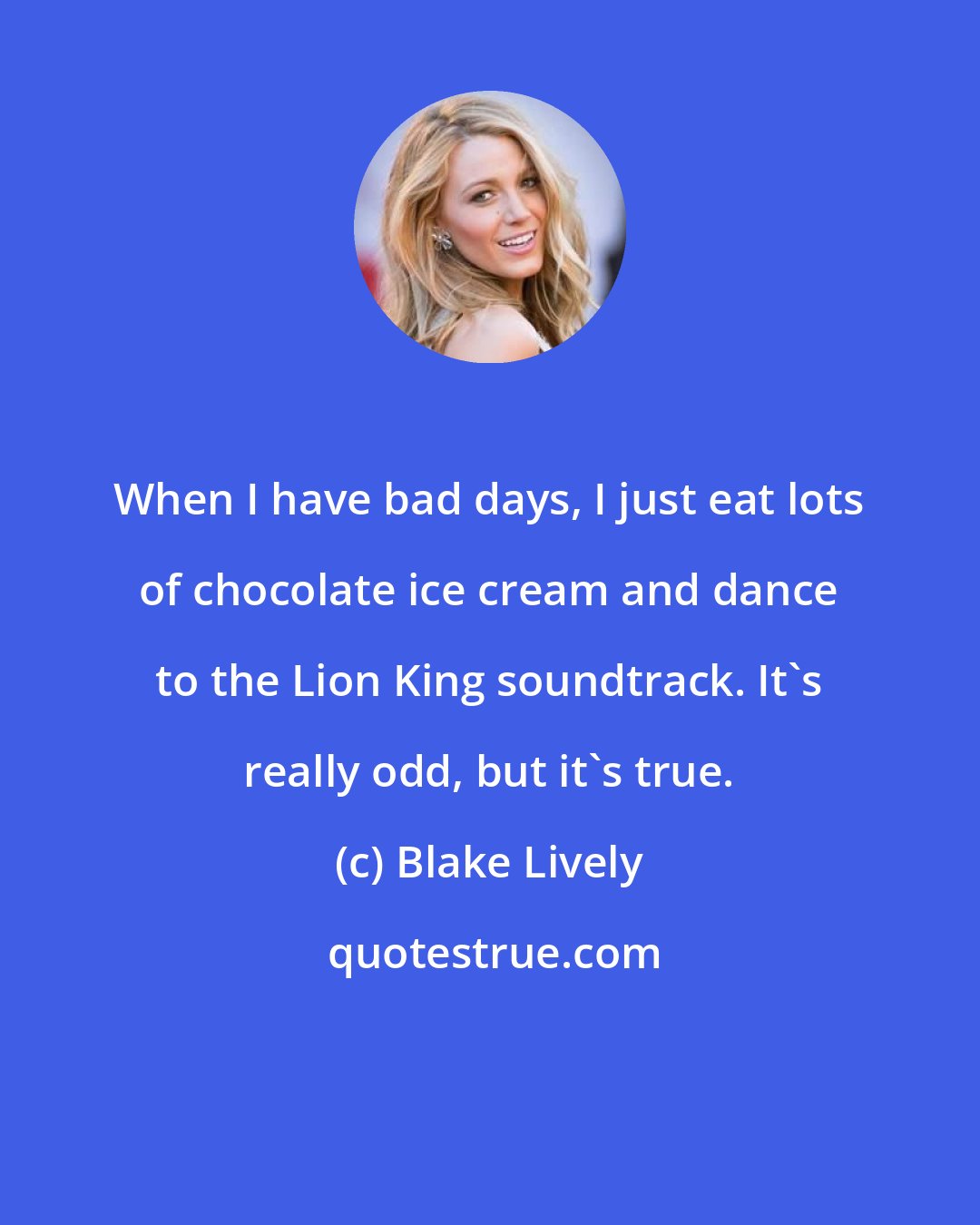 Blake Lively: When I have bad days, I just eat lots of chocolate ice cream and dance to the Lion King soundtrack. It's really odd, but it's true.