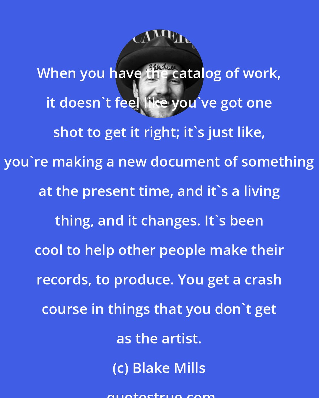 Blake Mills: When you have the catalog of work, it doesn't feel like you've got one shot to get it right; it's just like, you're making a new document of something at the present time, and it's a living thing, and it changes. It's been cool to help other people make their records, to produce. You get a crash course in things that you don't get as the artist.