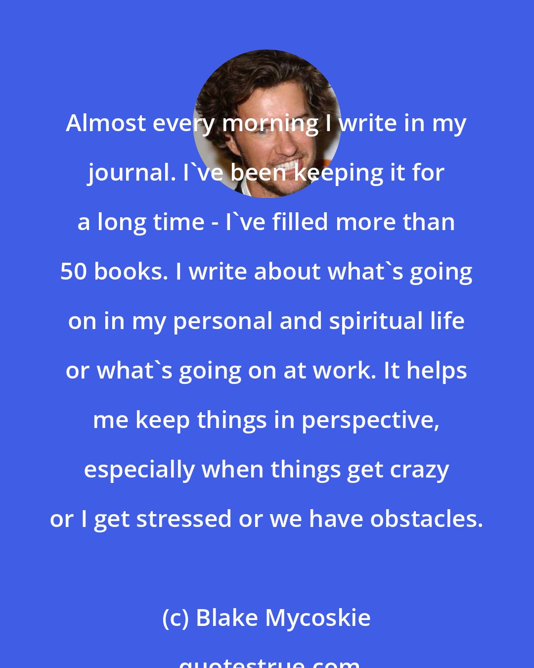 Blake Mycoskie: Almost every morning I write in my journal. I've been keeping it for a long time - I've filled more than 50 books. I write about what's going on in my personal and spiritual life or what's going on at work. It helps me keep things in perspective, especially when things get crazy or I get stressed or we have obstacles.