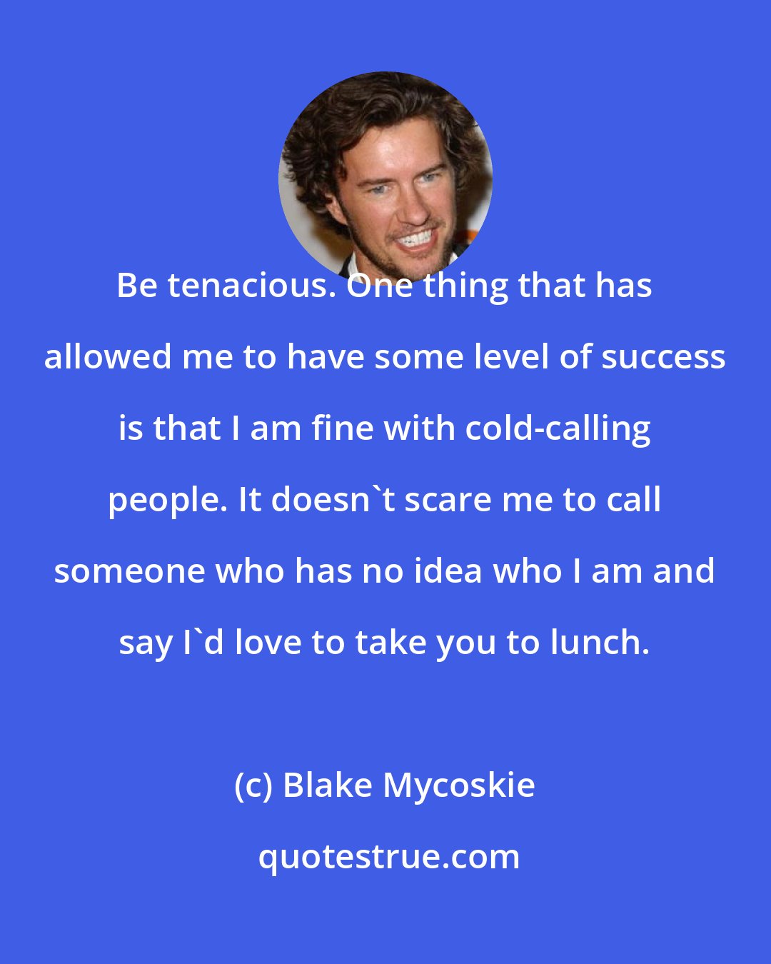 Blake Mycoskie: Be tenacious. One thing that has allowed me to have some level of success is that I am fine with cold-calling people. It doesn't scare me to call someone who has no idea who I am and say I'd love to take you to lunch.