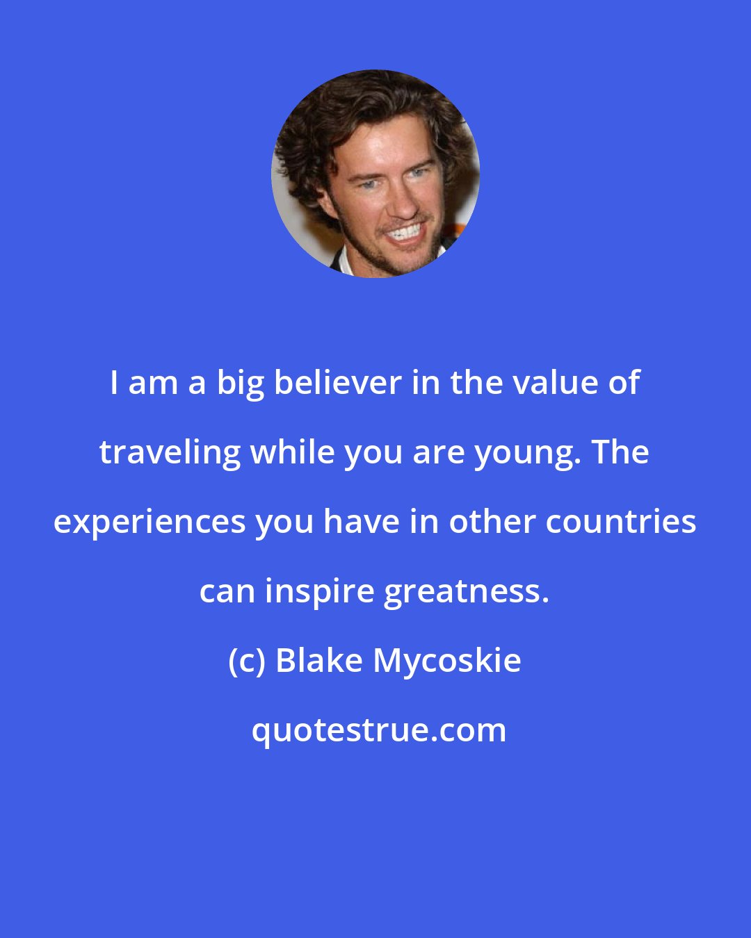 Blake Mycoskie: I am a big believer in the value of traveling while you are young. The experiences you have in other countries can inspire greatness.