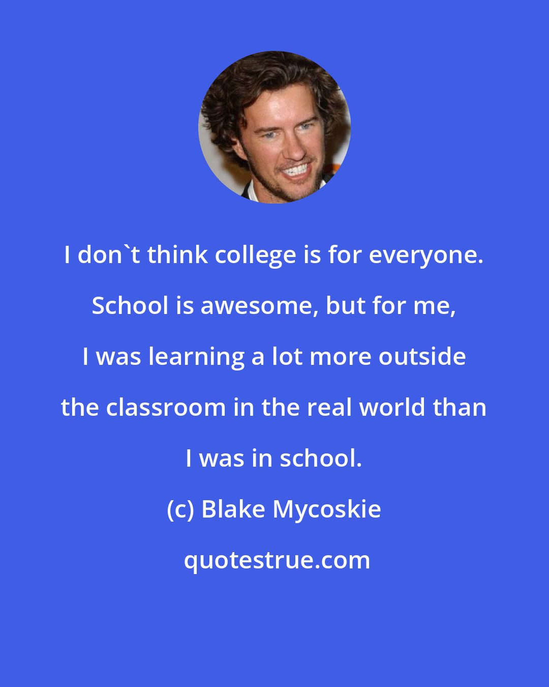 Blake Mycoskie: I don't think college is for everyone. School is awesome, but for me, I was learning a lot more outside the classroom in the real world than I was in school.