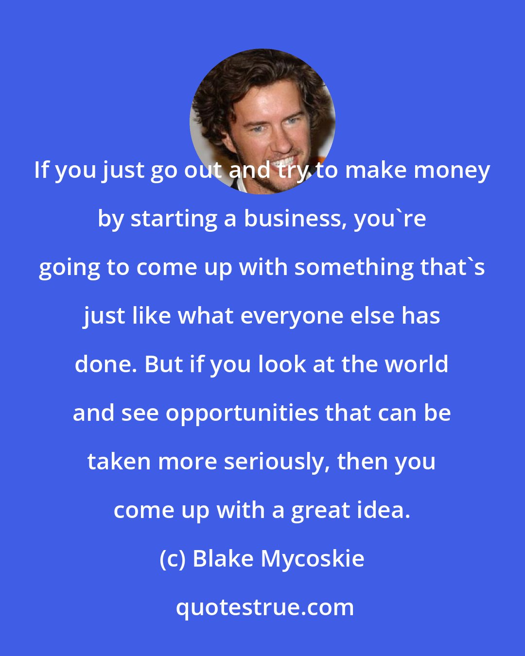 Blake Mycoskie: If you just go out and try to make money by starting a business, you're going to come up with something that's just like what everyone else has done. But if you look at the world and see opportunities that can be taken more seriously, then you come up with a great idea.