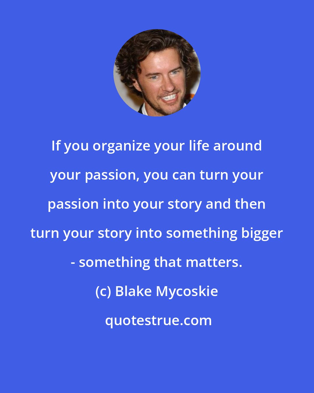 Blake Mycoskie: If you organize your life around your passion, you can turn your passion into your story and then turn your story into something bigger - something that matters.