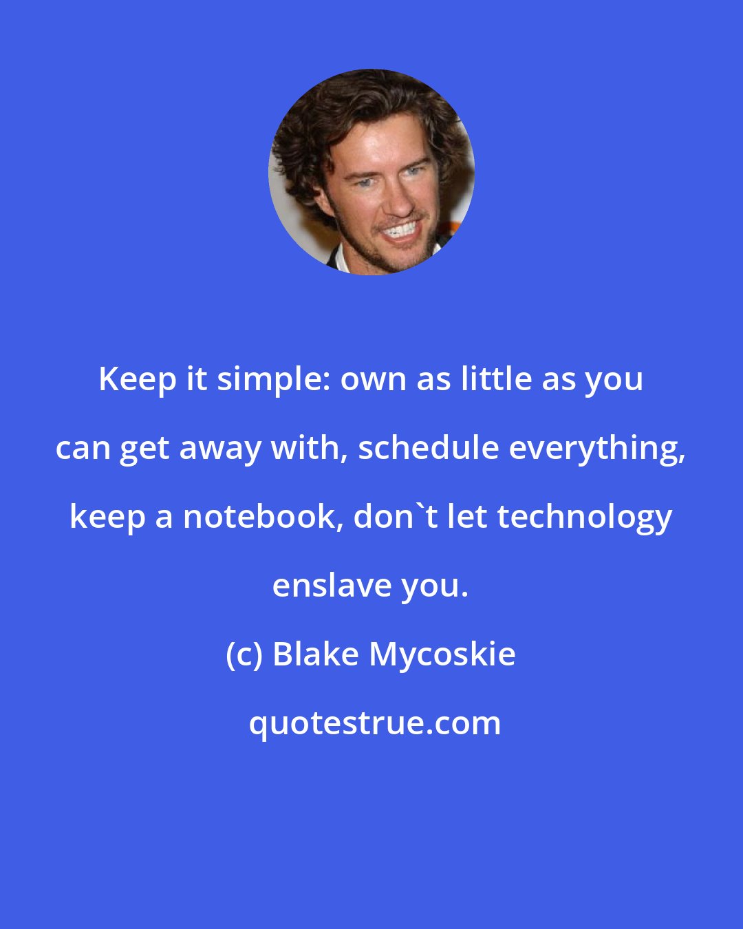 Blake Mycoskie: Keep it simple: own as little as you can get away with, schedule everything, keep a notebook, don't let technology enslave you.