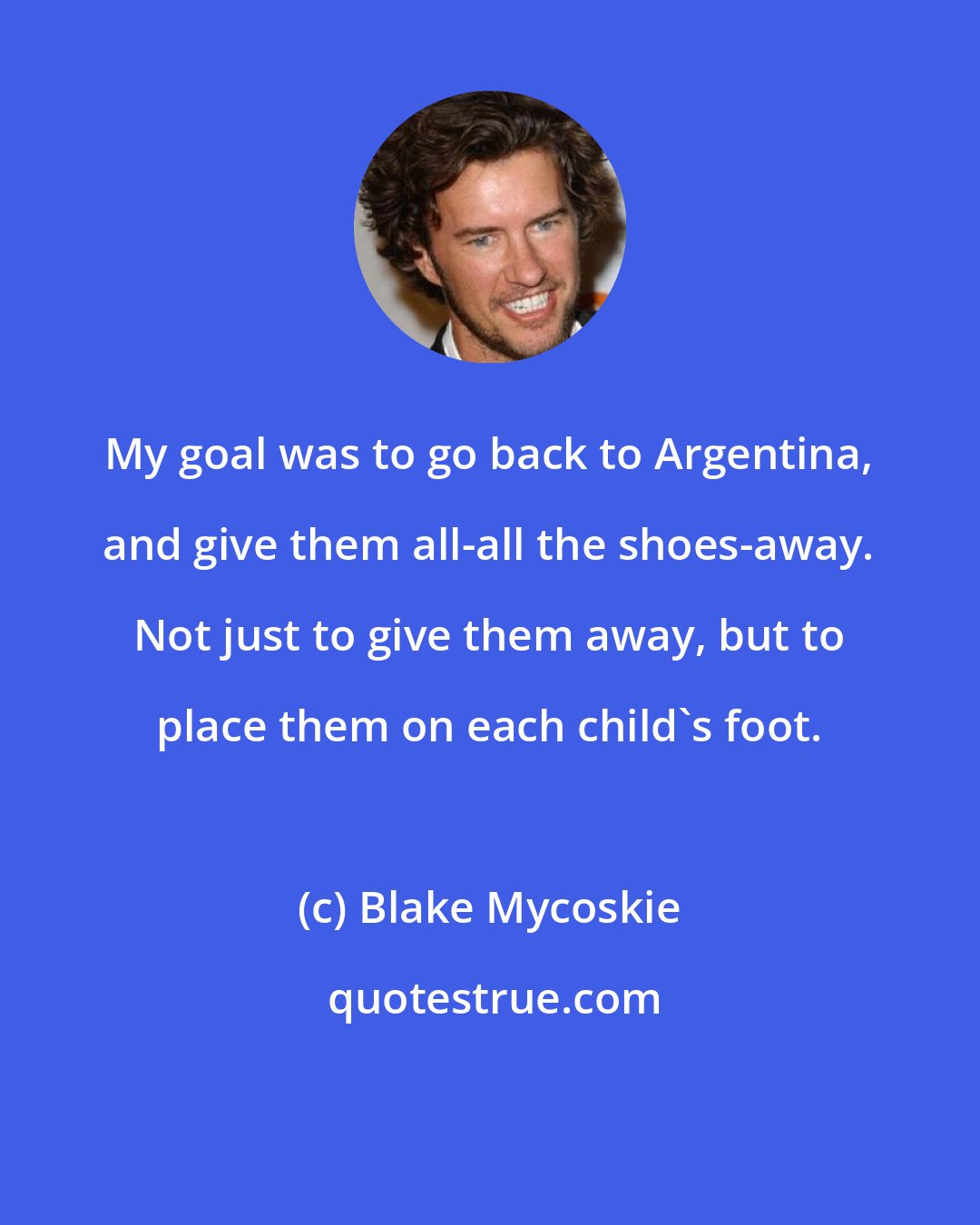 Blake Mycoskie: My goal was to go back to Argentina, and give them all-all the shoes-away. Not just to give them away, but to place them on each child's foot.