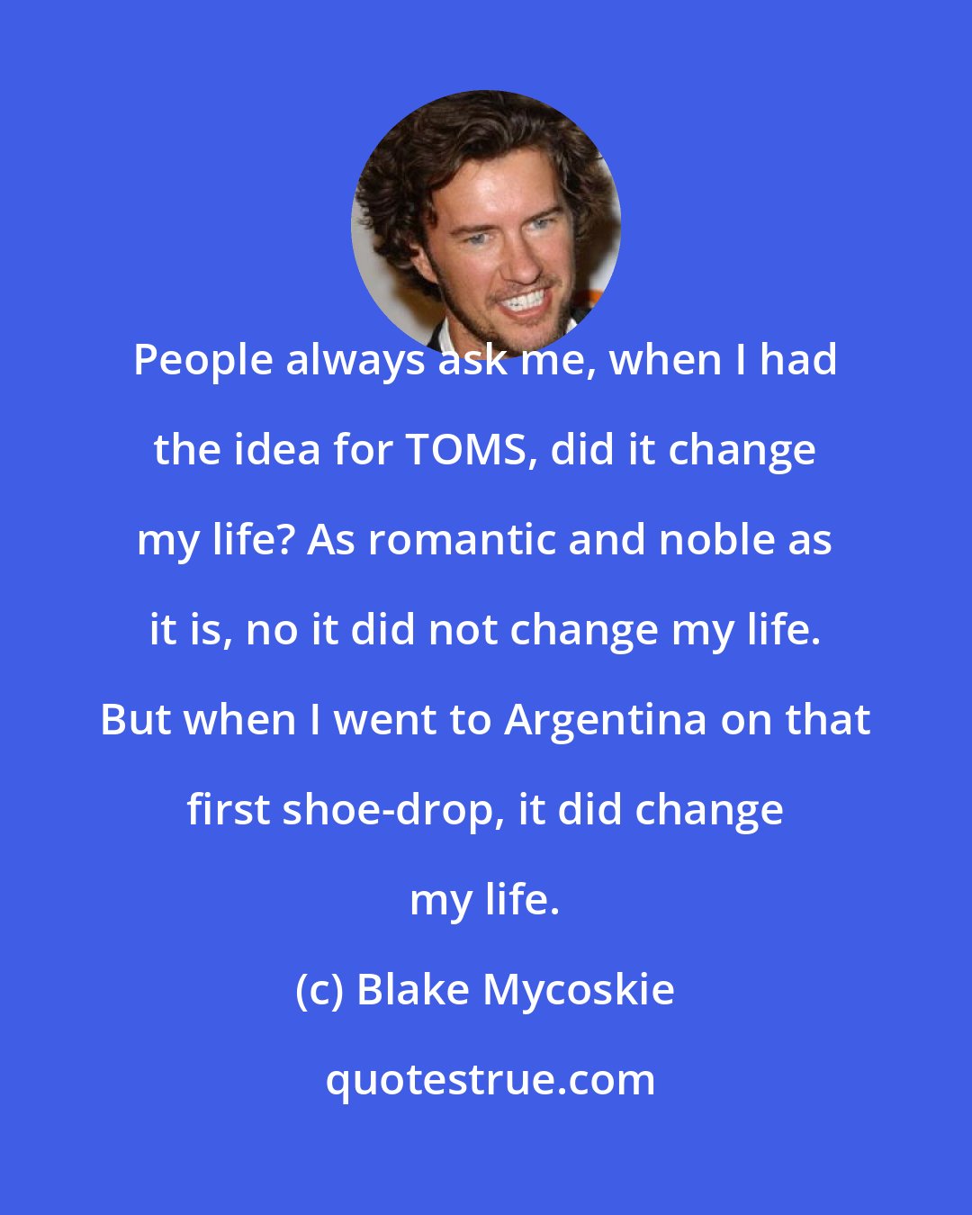 Blake Mycoskie: People always ask me, when I had the idea for TOMS, did it change my life? As romantic and noble as it is, no it did not change my life. But when I went to Argentina on that first shoe-drop, it did change my life.