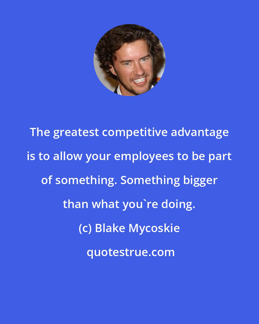 Blake Mycoskie: The greatest competitive advantage is to allow your employees to be part of something. Something bigger than what you're doing.