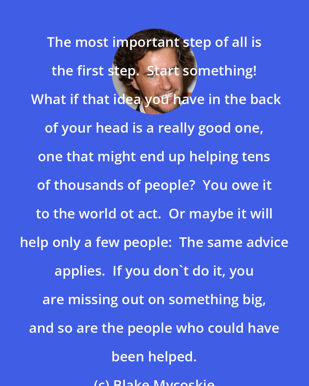 Blake Mycoskie: The most important step of all is the first step.  Start something!  What if that idea you have in the back of your head is a really good one, one that might end up helping tens of thousands of people?  You owe it to the world ot act.  Or maybe it will help only a few people:  The same advice applies.  If you don't do it, you are missing out on something big, and so are the people who could have been helped.