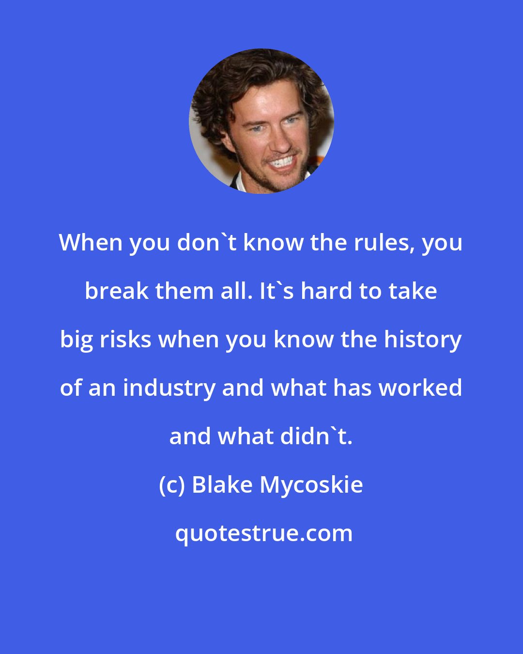 Blake Mycoskie: When you don't know the rules, you break them all. It's hard to take big risks when you know the history of an industry and what has worked and what didn't.