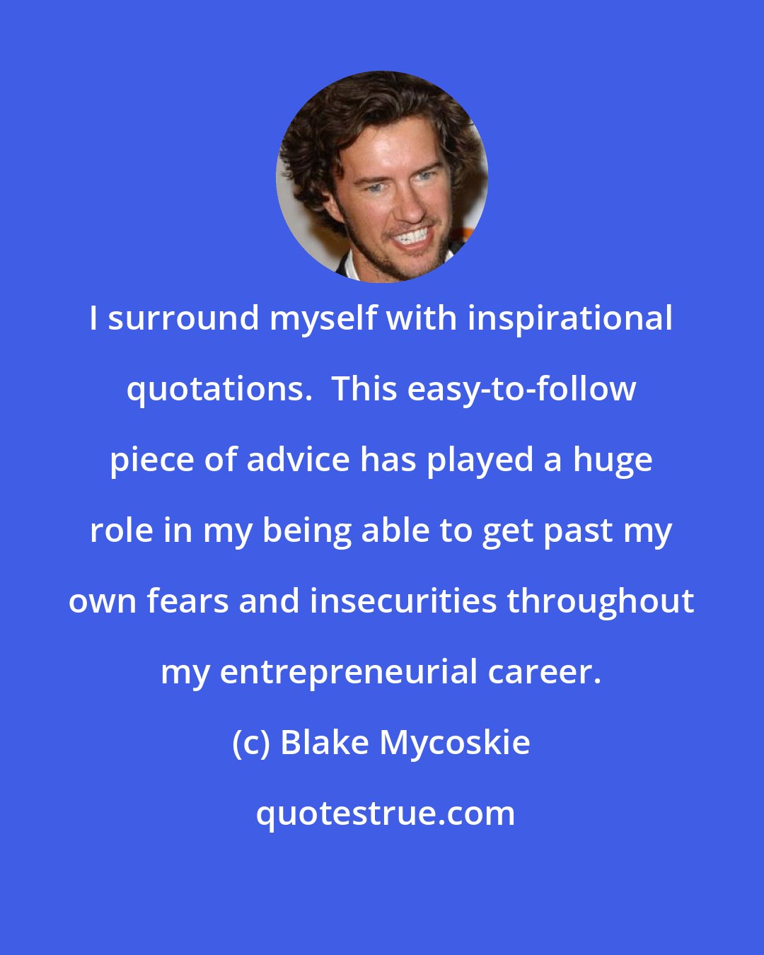 Blake Mycoskie: I surround myself with inspirational quotations.  This easy-to-follow piece of advice has played a huge role in my being able to get past my own fears and insecurities throughout my entrepreneurial career.