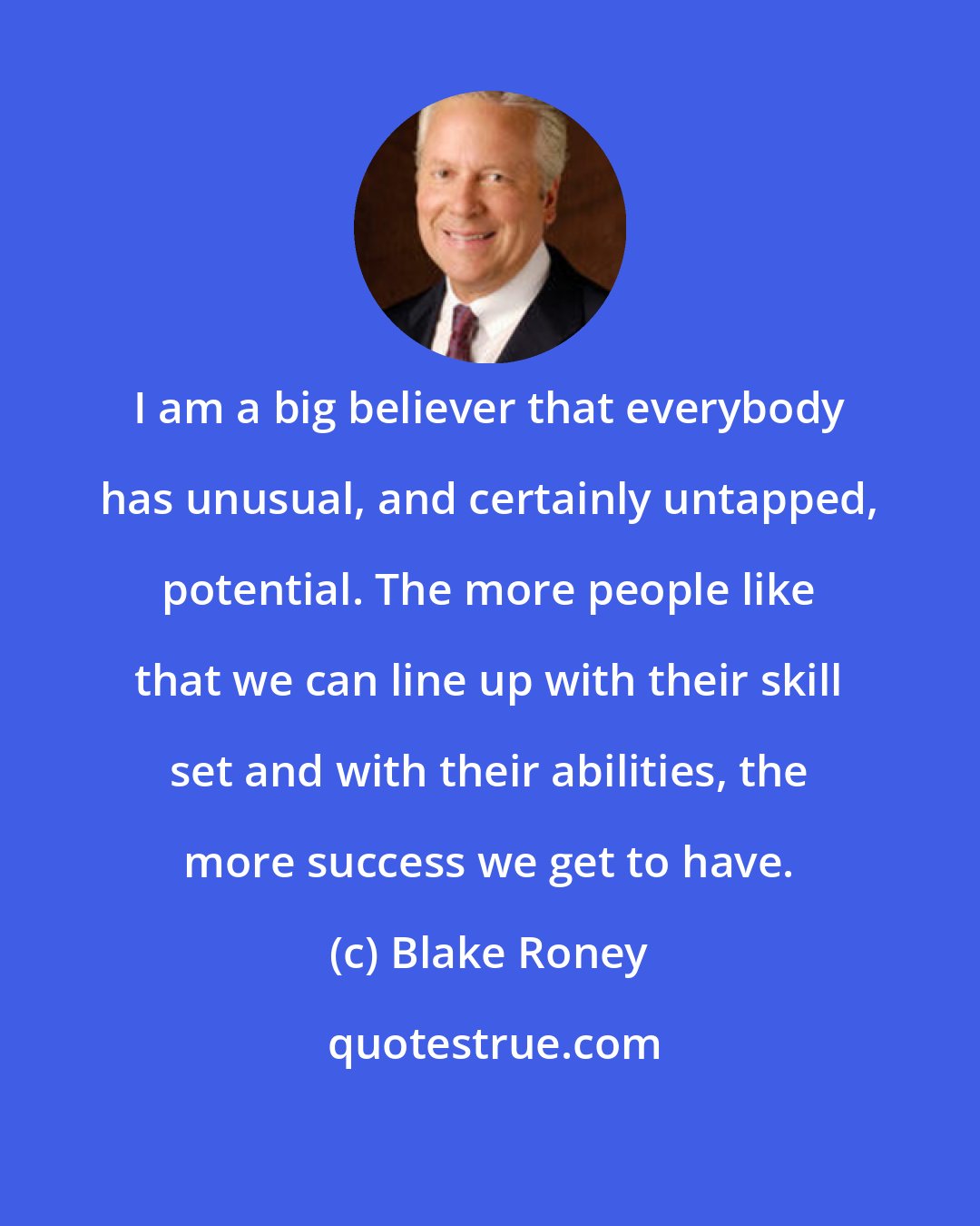 Blake Roney: I am a big believer that everybody has unusual, and certainly untapped, potential. The more people like that we can line up with their skill set and with their abilities, the more success we get to have.