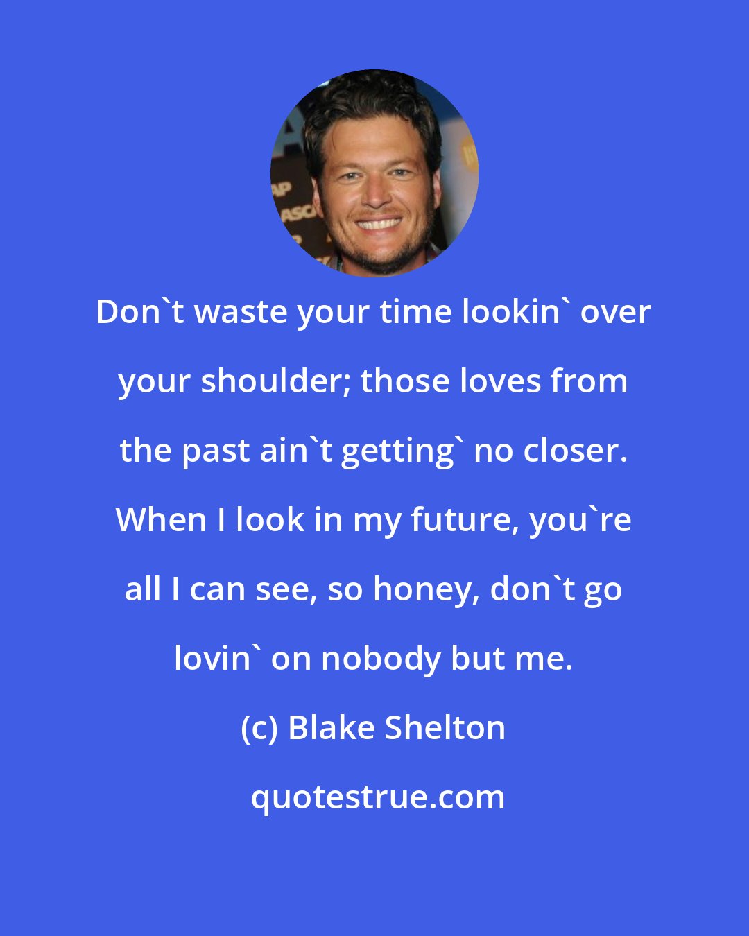 Blake Shelton: Don't waste your time lookin' over your shoulder; those loves from the past ain't getting' no closer. When I look in my future, you're all I can see, so honey, don't go lovin' on nobody but me.