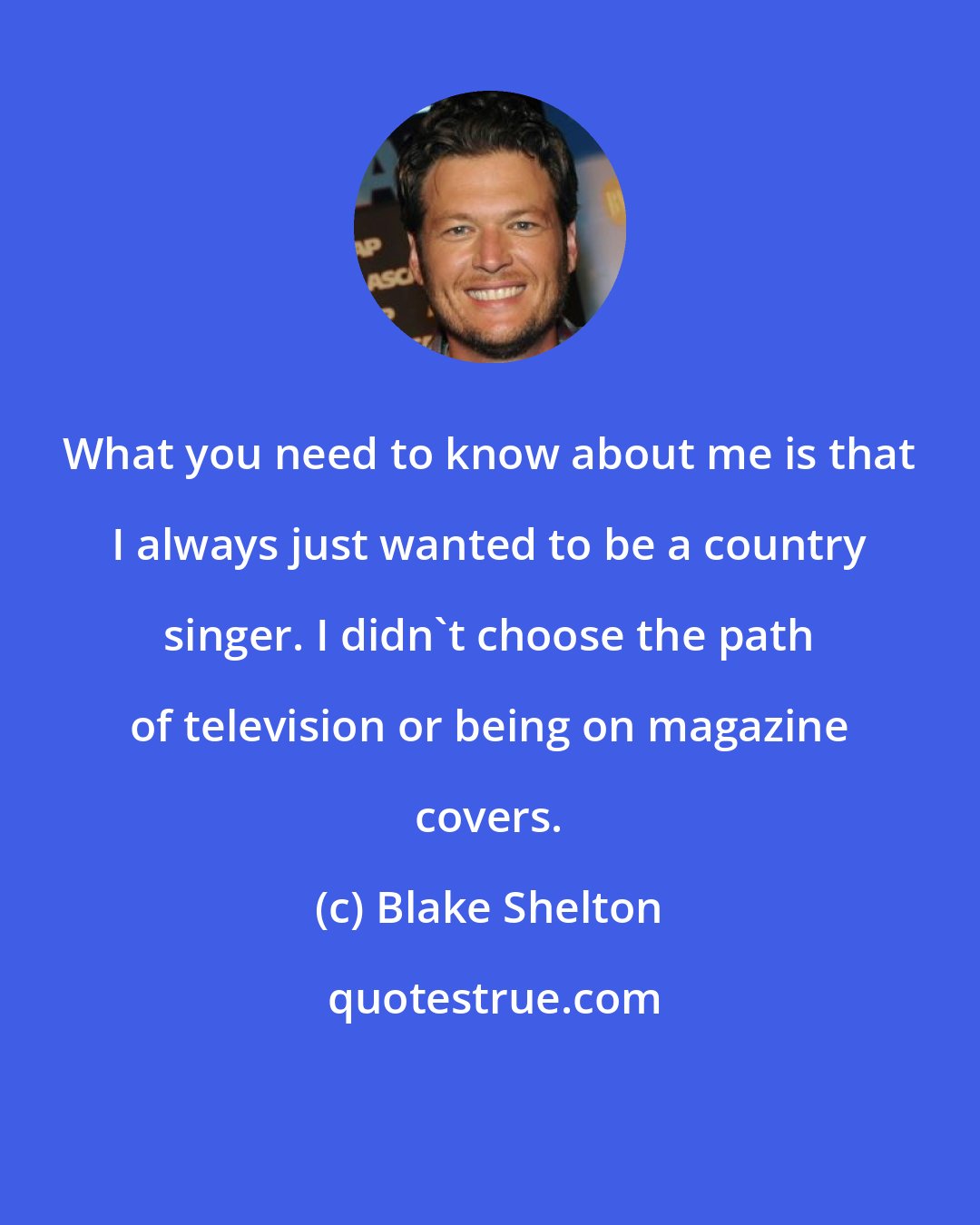 Blake Shelton: What you need to know about me is that I always just wanted to be a country singer. I didn't choose the path of television or being on magazine covers.