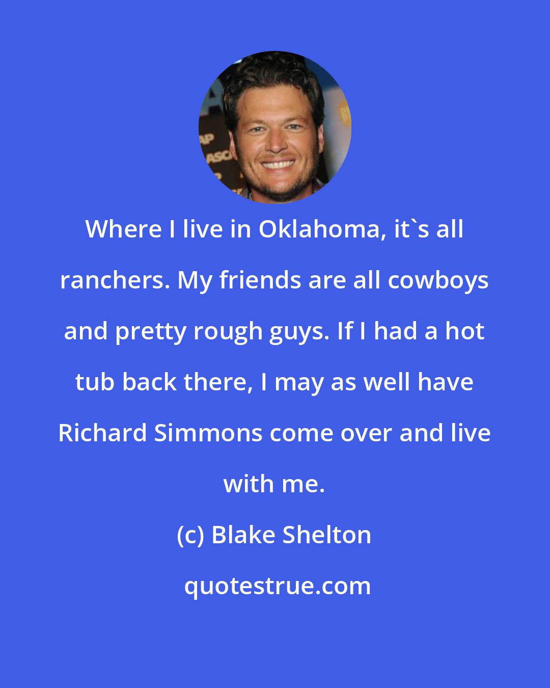 Blake Shelton: Where I live in Oklahoma, it's all ranchers. My friends are all cowboys and pretty rough guys. If I had a hot tub back there, I may as well have Richard Simmons come over and live with me.